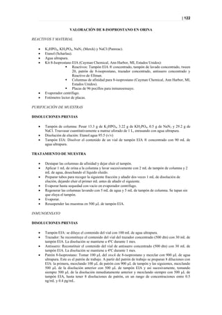 | 122


                       VALORACIÓN DE 8-ISOPROSTANO EN ORINA

REACTIVOS Y MATERIAL

      K2HPO4, KH2PO4, NaN3 (Merck) y NaCl (Panreac).
      Etanol (Scharlau).
      Agua ultrapura.
      Kit 8-Isoprostano EIA (Cayman Chemical, Ann Harbor, MI, Estados Unidos):
                     Reactivos: Tampón EIA ® concentrado, tampón de lavado concentrado, tween
                         20, patrón de 8-isoprostano, trazador concentrado, antisuero concentrado y
                         Reactivo de Ellman.
                     Columnas de afinidad para 8-isoprostano (Cayman Chemical, Ann Harbor, MI,
                         Estados Unidos).
                     Placas de 96 pocillos para inmunoensayo.
      Evaporador centrífugo.
      Fotómetro lector de placas.

PURIFICACIÓN DE MUESTRAS

DISOLUCIONES PREVIAS

      Tampón de columna: Pesar 13.3 g de K2HPO4, 3.22 g de KH2PO4, 0.5 g de NaN3 y 29.2 g de
       NaCl. Trasvasar cuantitativamente a matraz aforado de 1 L, enrasando con agua ultrapura.
      Disolución de elución: Etanol:agua 95:5 (v/v)
      Tampón EIA: Disolver el contenido de un vial de tampón EIA ® concentrado con 90 mL de
       agua ultrapura.

TRATAMIENTO DE MUESTRA

      Destapar las columnas de afinidad y dejar eluir el tampón.
      Aplicar 1 mL de orina a la columna y lavar sucesivamente con 2 mL de tampón de columna y 2
       mL de agua, desechando el líquido eluido.
      Preparar tubos para recoger la siguiente fracción y añadir dos veces 1 mL de disolución de
       elución, dejando eluir el primer mL antes de añadir el siguiente.
      Evaporar hasta sequedad con vacío en evaporador centrífugo.
      Regenerar las columnas lavando con 5 mL de agua y 5 mL de tampón de columna. Se tapan sin
       que eluya el tampón.
      Evaporar.
      Resuspender las muestras en 500 µL de tampón EIA.

INMUNOENSAYO

DISOLUCIONES PREVIAS

      Tampón EIA: se diluye el contenido del vial con 100 mL de agua ultrapura.
      Trazador: Se reconstituye el contenido del vial del trazador concentrado (500 dtn) con 30 mL de
       tampón EIA. La disolución se mantiene a 4ºC durante 1 mes.
      Antisuero: Reconstituir el contenido del vial de antisuero concentrado (500 dtn) con 30 mL de
       tampón EIA. La disolución se mantiene a 4ºC durante 1 mes.
      Patrón 8-Isoprostano: Tomar 100 µL del stock de 8-isoprostano y mezclar con 900 µL de agua
       ultrapura. Este es el patrón de trabajo. A partir del patrón de trabajo se preparan 8 diluciones con
       EIA: la primera, mezclando 100 µL de patrón con 900 µL de tampón y las siguientes, mezclando
       500 µL de la disolución anterior con 500 µL de tampón EIA y así sucesivamente, tomando
       siempre 500 µL de la disolución inmediatamente anterior y mezclando siempre con 500 µL de
       tampón EIA, hasta tener 8 disoluciones de patrón, en un rango de concentraciones entre 0.5
       ng/mL y 0.4 pg/mL.
 