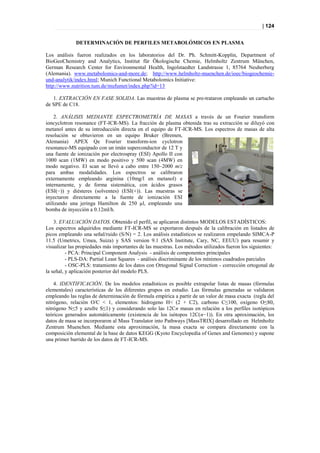 | 124


             DETERMINACIÓN DE PERFILES METABOLÓMICOS EN PLASMA

Los análisis fueron realizados en los laboratorios del Dr. Ph. Schmitt-Kopplin, Department of
BioGeoChemistry and Analytics, Institut für Ökologische Chemie, Helmholtz Zentrum München,
German Research Center for Environmental Health, Ingolstaedter Landstrasse 1, 85764 Neuherberg
(Alemania). www.metabolomics-and-more.de; http://www.helmholtz-muenchen.de/ioec/biogeochemie-
und-analytik/index.html; Munich Functional Metabolomics Initiative:
http://www.nutrition.tum.de/mufumet/index.php?id=13

   1. EXTRACCIÓN EN FASE SOLIDA. Las muestras de plasma se pre-trataron empleando un cartucho
de SPE de C18.

    2. ANÁLISIS MEDIANTE ESPECTROMETRÍA DE MASAS a través de un Fourier transform
ioncyclotron resonance (FT-ICR-MS). La fracción de plasma obtenida tras su extracción se diluyó con
metanol antes de su introducción directa en el equipo de FT-ICR-MS. Los espectros de masas de alta
resolución se obtuvieron en un equipo Bruker (Bremen,
Alemania) APEX Qe Fourier transform-ion cyclotron
resonance-MS equipado con un imán superconductor de 12 T y
una fuente de ionización por electrospray (ESI) Apollo II con
1000 scan (1MW) en modo positivo y 500 scan (4MW) en
modo negativo. El scan se llevó a cabo entre 150–2000 m/z
para ambas modalidades. Los espectros se calibraron
externamente empleando arginina (10mg/l en metanol) e
internamente, y de forma sistemática, con ácidos grasos
(ESI(−)) y diésteres (solventes) (ESI(+)). Las muestras se
inyectaron directamente a la fuente de ionización ESI
utilizando una jeringa Hamilton de 250 µl, empleando una
bomba de inyección a 0.12ml/h.

    3. EVALUACIÓN DATOS. Obtenido el perfil, se aplicaron distintos MODELOS ESTADÍSTICOS:
Los espectros adquiridos mediante FT-ICR-MS se exportaron después de la calibración en listados de
picos empleando una señal/ruido (S/N) = 2. Los análisis estadísticos se realizaron empelando SIMCA-P
11.5 (Umetrics, Umea, Suiza) y SAS version 9.1 (SAS Institute, Cary, NC, EEUU) para resumir y
visualizar las propiedades más importantes de las muestras. Los métodos utilizados fueron los siguientes:
          - PCA: Principal Component Analysis - análisis de componentes principales
          - PLS-DA: Partial Least Squares - análisis discriminante de los mínimos cuadrados parciales
          - OSC-PLS: tratamiento de los datos con Ortogonal Signal Correction - corrección ortogonal de
la señal, y aplicación posterior del modelo PLS.

    4. IDENTIFICACIÓN. De los modelos estadísticos es posible extrapolar listas de masas (fórmulas
elementales) características de los diferentes grupos en estudio. Las fórmulas generadas se validaron
empleando las reglas de determinación de fórmula empírica a partir de un valor de masa exacta (regla del
nitrógeno, relación O/C < 1, elementos: hidrogeno H< (2 + C2), carbono C≤100, oxígeno O≤80,
nitrógeno N≤5 y azufre S≤1) y considerando solo las 12Cn masas en relación a los perfiles isotópicos
teóricos generados automáticamente (existencia de los isótopos 12C(n−1)). En otra aproximación, los
datos de masa se incorporaron al Mass Translator into Pathways [MassTRIX] desarrollado en Helmholtz
Zentrum Muenchen. Mediante esta aproximación, la masa exacta se compara directamente con la
composición elemental de la base de datos KEGG (Kyoto Encyclopedia of Genes and Genomes) y supone
una primer barrido de los datos de FT-ICR-MS.
 