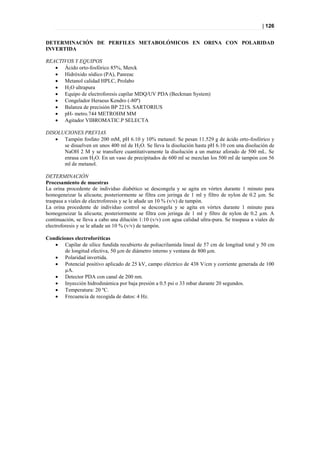 | 126


DETERMINACIÓN DE PERFILES METABOLÓMICOS EN ORINA CON POLARIDAD
INVERTIDA

REACTIVOS Y EQUIPOS
    Ácido orto-fosfórico 85%, Merck
    Hidróxido sódico (PA), Panreac
    Metanol calidad HPLC, Prolabo
    H2O ultrapura
    Equipo de electroforesis capilar MDQ/UV PDA (Beckman System)
    Congelador Heraeus Kendro (-80º)
    Balanza de precisión BP 221S. SARTORIUS
    pH- metro.744 METROHM MM
    Agitador VIBROMATIC.P SELECTA

DISOLUCIONES PREVIAS
    Tampón fosfato 200 mM, pH 6.10 y 10% metanol: Se pesan 11.529 g de ácido orto-fosfórico y
      se disuelven en unos 400 ml de H2O. Se lleva la disolución hasta pH 6.10 con una disolución de
      NaOH 2 M y se transfiere cuantitativamente la disolución a un matraz aforado de 500 mL. Se
      enrasa con H2O. En un vaso de precipitados de 600 ml se mezclan los 500 ml de tampón con 56
      ml de metanol.

DETERMINACIÓN
Procesamiento de muestras
La orina procedente de individuo diabético se descongela y se agita en vórtex durante 1 minuto para
homogeneizar la alícuota; posteriormente se filtra con jeringa de 1 ml y filtro de nylon de 0.2 µm. Se
traspasa a viales de electroforesis y se le añade un 10 % (v/v) de tampón.
La orina procedente de individuo control se descongela y se agita en vórtex durante 1 minuto para
homogeneizar la alícuota; posteriormente se filtra con jeringa de 1 ml y filtro de nylon de 0.2 µm. A
continuación, se lleva a cabo una dilución 1:10 (v/v) con agua calidad ultra-pura. Se traspasa a viales de
electroforesis y se le añade un 10 % (v/v) de tampón.

Condiciones electroforéticas
    Capilar de sílice fundida recubierto de poliacrilamida lineal de 57 cm de longitud total y 50 cm
        de longitud efectiva, 50 µm de diámetro interno y ventana de 800 µm.
    Polaridad invertida.
    Potencial positivo aplicado de 25 kV, campo eléctrico de 438 V/cm y corriente generada de 100
        µA.
    Detector PDA con canal de 200 nm.
    Inyección hidrodinámica por baja presión a 0.5 psi o 33 mbar durante 20 segundos.
    Temperatura: 20 ºC.
    Frecuencia de recogida de datos: 4 Hz.
 