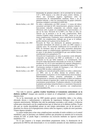 | 16


                                disminuidas de glutation reducido y de la actividad de las enzimas
                                CAT y SOD respecto a los niños del grupo control. Además, se
                                obtuvo una correlación negativa significativa entre las
                                concentraciones de malondialdehído (mediante Tbars) y las de
                                glutatión reducido, y entre las concentraciones de grupos carbonilos
                                (proteínas oxidadas) y actividad de la SOD (46).
   Martín-Gallan y cols. 2003   En niños y adolescentes con DM1 reciente (< 6 meses del debut)
                                encuentran actividad de GPx intraeritrocitario, glutation reducido y
                                beta-caroteno reducidos comparados con controles aunque sin
                                diferencias entre el grupo con complicaciones microvasculares y el
                                que no las tiene. Elevación de la SOD y los Tbars en ellos sin
                                relación con la presencia o no de estas complicaciones. Ratio
                                vitamina E/lipidos totales disminuido en DM1, menor en los que
                                tienen complicaciones. Finalmente, mayor carbonilación de proteínas
                                en DM1 con complicaciones, hallazgo que al que se le atribuye
                                posible relación con la génesis de las mismas (72).
   Varvarovska y cols. 2003     Elevación de Tbars con diminución de glutation peroxidasa y
                                capacidad antioxidante del plasma en niños con DM1 respecto a
                                controles sanos. No encuentran modificación de la actividad de la
                                SOD. En hermanos sanos de estos niños encuentran alteraciones
                                similares aunque no estadisticamente significativas respecto al resto
                                de sanos, lo que plantea la posibilidad de que sean también factores
                                contribuyentes en su patogénesis (73).
   Davi y cols. 2003            Elevación de 8-isoprostanos en orina en pacientes recién debutados
                                comparados con pacientes con DM1 ya establecida (> 1 año de
                                evolución) en los que había tendencia a la normalización. Esta
                                elevación estaba directamente relacionada con niveles de 11-dehidro-
                                tromboxano A2 e IL-6 como marcadores de respuesta inflamatoria y,
                                por tanto, de activación plaquetaria y peroxidación lipídica (74).
   Martín-Gallan y cols. 2005   Conclusiones similares al estudio de Domínguez y cols. 1998 en el
                                debut de DM1 de niños y adolescentes (75).
   Martín-Gallan y cols. 2007   Se establece la evolución del perfil oxidativo en niños y adolescentes
                                con DM1, esto es, al debut, durante los primeros años y
                                posteriormente en presencia o no de complicaciones microvasculares.
                                Malondialdehido (Tbars), proteinas carboniladas y 8-OH-
                                deoxiguanosina se muestran muy disminuidos al debut con tendencia
                                a decrecer durante el siguiente año y medio tras la terapia, para luego
                                incrementarse posteriormente. El glutation reducido y la actividad de
                                la glutation peroxidasa intraeritrocitarios se encontraron francamente
                                disminuidos en el debut y en pacientes con complicaciones
                                microvasculares (76).

    Tras todo lo anterior, ¿podría resultar beneficioso el tratamiento antioxidante en la
diabetes mellitus? Aunque esta cuestión se tratará en el subapartado 3, podemos adelantar
algunas cosas.
    Ya se ha mencionado que las ERO pueden generar considerables daños a las células,
afectando directa o indirectamente a moléculas de importancia biológica como ya se ha
expuesto anteriormente. Múltiples han sido las patologías asociadas a este estado y evidencias
sobran para relacionarlo con las complicaciones que se observan en la diabetes mellitus. Es por
ello que no resulta descabellado pensar en una terapia antioxidante con tal de prevenir o
disminuir los efectos de la hiperglucemia crónica sobre los órganos y tejidos de estos pacientes.
Véanse algunos ejemplos:
    La mejor terapia para evitar estas complicaciones asociadas al estrés oxidativo es el control
metabólico, pues en pacientes con diabetes mellitus que presentan un aumento de la excreción
urinaria de 8-IP, se puede llegar a normalizar esa excreción mediante un riguroso control
metabólico (31).
    En lo que respecta a la terapia antioxidante propiamente dicha, la disminución de la
generación de ERO ha sido demostrada in vivo en modelos animales de ratas diabéticas cuando
 
