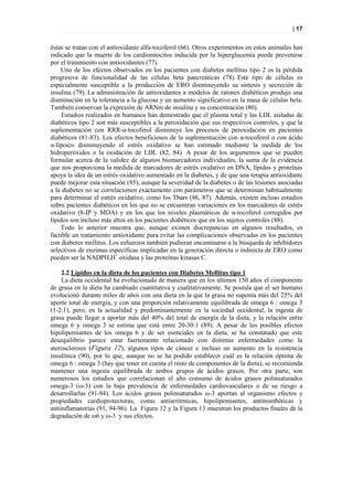| 17


éstas se tratan con el antioxidante alfa-tocoferol (66). Otros experimentos en estos animales han
indicado que la muerte de los cardiomiocitos inducida por la hiperglucemia puede prevenirse
por el tratamiento con antioxidantes (77).
    Uno de los efectos observados en los pacientes con diabetes mellitus tipo 2 es la pérdida
progresiva de funcionalidad de las células beta pancreáticas (78). Este tipo de células es
especialmente susceptible a la producción de ERO disminuyendo su síntesis y secreción de
insulina (79). La administración de antioxidantes a modelos de ratones diabéticos produjo una
disminución en la tolerancia a la glucosa y un aumento significativo en la masa de células beta.
También conservan la expresión de ARNm de insulina y su concentración (80).
     Estudios realizados en humanos han demostrado que el plasma total y las LDL aisladas de
diabéticos tipo 2 son más susceptibles a la peroxidación que sus respectivos controles, y que la
suplementación con RRR-α-tocoferol disminuye los procesos de peroxidación en pacientes
diabéticos (81-83). Los efectos beneficiosos de la suplementación con α-tocoferol o con ácido
α-lipoico disminuyendo el estrés oxidativo se han estimado mediante la medida de los
hidroperóxidos o la oxidación de LDL (82, 84). A pesar de los argumentos que se pueden
formular acerca de la validez de algunos biomarcadores individuales, la suma de la evidencia
que nos proporciona la medida de marcadores de estrés oxidativo en DNA, lípidos y proteínas
apoya la idea de un estrés oxidativo aumentado en la diabetes, y de que una terapia antioxidante
puede mejorar esta situación (85), aunque la severidad de la diabetes o de las lesiones asociadas
a la diabetes no se correlacionen exactamente con parámetros que se determinan habitualmente
para determinar el estrés oxidativo, como los Tbars (86, 87). Además, existen incluso estudios
sobre pacientes diabéticos en los que no se encuentran variaciones en los marcadores de estrés
oxidativo (8-IP y MDA) y en los que los niveles plasmáticos de α-tocoferol corregidos por
lípidos son incluso más altos en los pacientes diabéticos que en los sujetos controles (88).
    Todo lo anterior muestra que, aunque existen discrepancias en algunos resultados, es
factible un tratamiento antioxidante para evitar las complicaciones observadas en los pacientes
con diabetes mellitus. Los esfuerzos también pudieran encaminarse a la búsqueda de inhibidores
selectivos de enzimas específicas implicadas en la generación directa o indirecta de ERO como
pueden ser la NADPH,H+ oxidasa y las proteínas kinasas C.

    2.2 Lípidos en la dieta de los pacientes con Diabetes Mellitus tipo 1
    La dieta occidental ha evolucionado de manera que en los últimos 150 años el componente
de grasa en la dieta ha cambiado cuantitativa y cualitativamente. Se postula que el ser humano
evolucionó durante miles de años con una dieta en la que la grasa no suponía más del 25% del
aporte total de energía, y con una proporción relativamente equilibrada de omega 6 : omega 3
(1-2:1), pero, en la actualidad y predominantemente en la sociedad occidental, la ingesta de
grasa puede llegar a aportar más del 40% del total de energía de la dieta, y la relación entre
omega 6 y omega 3 se estima que está entre 20-30:1 (89). A pesar de los posibles efectos
hipolipemiantes de los omega 6 y de ser esenciales en la dieta, se ha constatado que este
desequilibrio parece estar fuertemente relacionado con distintas enfermedades como la
aterosclerosis (Figura 12), algunos tipos de cáncer e incluso un aumento en la resistencia
insulínica (90), por lo que, aunque no se ha podido establecer cuál es la relación óptima de
omega 6 : omega 3 (hay que tener en cuenta el resto de componentes de la dieta), se recomienda
mantener una ingesta equilibrada de ambos grupos de ácidos grasos. Por otra parte, son
numerosos los estudios que correlacionan el alto consumo de ácidos grasos polinsaturados
omega-3 (ω-3) con la baja prevalencia de enfermedades cardiovasculares o de su riesgo a
desarrollarlas (91-94). Los ácidos grasos polinsaturados ω-3 aportan al organismo efectos y
propiedades cardioprotectoras, como antiarritmicas, hipolipemiantes, antitrombóticas y
antiinflamatorias (91, 94-96). La Figura 12 y la Figura 13 muestran los productos finales de la
degradación de ω6 y ω-3 y sus efectos.
 
