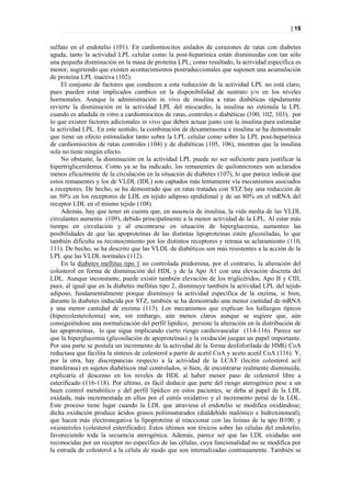 | 19


sulfato en el endotelio (101). En cardiomiocitos aislados de corazones de ratas con diabetes
aguda, tanto la actividad LPL celular como la post-heparínica están disminuidas con tan sólo
una pequeña disminución en la masa de proteína LPL; como resultado, la actividad específica es
menor, sugiriendo que existen acontecimientos postraduccionales que suponen una acumulación
de proteína LPL inactiva (102).
    El conjunto de factores que conducen a esta reducción de la actividad LPL no está claro,
pues pueden estar implicados cambios en la disponibilidad de sustrato y/o en los niveles
hormonales. Aunque la administración in vivo de insulina a ratas diabéticas rápidamente
revierte la disminución en la actividad LPL del miocardio, la insulina no estimula la LPL
cuando es añadida in vitro a cardiomiocitos de ratas, controles o diabéticas (100, 102, 103), por
lo que existen factores adicionales in vivo que deben actuar junto con la insulina para estimular
la actividad LPL. En este sentido, la combinación de dexametasona e insulina se ha demostrado
que tiene un efecto estimulador tanto sobre la LPL celular como sobre la LPL post-heparínica
de cardiomiocitos de ratas controles (104) y de diabéticas (105, 106), mientras que la insulina
sola no tiene ningún efecto.
    No obstante, la disminución en la actividad LPL puede no ser suficiente para justificar la
hipertrigliceridemia. Como ya se ha indicado, los remanentes de quilomicrones son aclarados
menos eficazmente de la circulación en la situación de diabetes (107), lo que parece indicar que
estos remanentes y los de VLDL (IDL) son captados más lentamente vía mecanismos asociados
a receptores. De hecho, se ha demostrado que en ratas tratadas con STZ hay una reducción de
un 50% en los receptores de LDL en tejido adiposo epididimal y de un 80% en el mRNA del
receptor LDL en el mismo tejido (108).
    Además, hay que tener en cuenta que, en ausencia de insulina, la vida media de las VLDL
circulantes aumenta (109), debido principalmente a la menor actividad de la LPL. Al estar más
tiempo en circulación y al encontrarse en situación de hiperglucemia, aumentan las
posibilidades de que las apoproteínas de las distintas lipoproteínas estén glicosiladas, lo que
también dificulta su reconocimiento por los distintos receptores y retrasa su aclaramiento (110,
111). De hecho, se ha descrito que las VLDL de diabéticos son más resistentes a la acción de la
LPL que las VLDL normales (112).
    En la diabetes mellitus tipo 1 no controlada predomina, por el contrario, la alteración del
colesterol en forma de disminución del HDL y de la Apo A1 con una elevación discreta del
LDL. Aunque inconstante, puede existir también elevación de los triglicéridos, Apo B y CIII,
pues, al igual que en la diabetes mellitus tipo 2, disminuye también la actividad LPL del tejido
adiposo, fundamentalmente porque disminuye la actividad específica de la enzima, si bien,
durante la diabetes inducida por STZ, también se ha demostrado una menor cantidad de mRNA
y una menor cantidad de enzima (113). Los mecanismos que explican los hallazgos típicos
(hipercolesterolemia) son, sin embargo, aún menos claros aunque se sugiere que, aún
consiguiéndose una normalización del perfil lipídico, persiste la alteración en la distribución de
las apoproteínas, lo que sigue implicando cierto riesgo cardiovascular (114-116). Parece ser
que la hiperglucemia (glicosilación de apoproteínas) y la oxidación juegan un papel importante.
Por una parte se postula un incremento de la actividad de la forma desfoforilada de HMG CoA
reductasa que facilita la síntesis de colesterol a partir de acetil CoA y aceto acetil CoA (116). Y,
por la otra, hay discrepancias respecto a la actividad de la LCAT (lecitin colesterol acil
transferasa) en sujetos diabéticos mal controlados, si bien, de encontrarse realmente disminuida,
explicaría el descenso en los niveles de HDL al haber menor paso de colesterol libre a
esterificado (116-118). Por último, es fácil deducir que parte del riesgo aterogénico pese a un
buen control metabólico y del perfil lipídico en estos pacientes, se deba al papel de la LDL
oxidada, más incrementada en ellos por el estrés oxidativo y el incremento persé de la LDL.
Este proceso tiene lugar cuando la LDL que atraviesa el endotelio se modifica oxidándose;
dicha oxidación produce ácidos grasos poliinsaturados (dialdehído malónico e hidroxinoneal),
que hacen más electronegativa la lipoproteína al reaccionar con las lisinas de la apo B100, y
oxiesteroles (colesterol esterificado). Estos últimos son tóxicos sobre las células del endotelio,
favoreciendo toda la secuencia aterogénica. Además, parece ser que las LDL oxidadas son
reconocidas por un receptor no específico de las células, cuya funcionalidad no se modifica por
la entrada de colesterol a la célula de modo que son internalizadas continuamente. También se
 