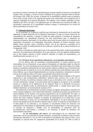 | 21


pescado de la dieta de animales de experimentación aumenta significativamente la actividad del
receptor LDL en hígado y revierte el efecto inhibidor de las grasas saturadas sobre la función
del receptor LDL (140). Por su parte, la mejoría de la sensibilidad insulínica tanto en humanos
(141) como en ratas (142) se ha sugerido que puede estar relacionada con la captación por el
músculo esquelético de la glucosa plasmática. Sin embargo, otros estudios realizados en ratas
diabéticas por STZ a las que se les administró por vía intravenosa una emulsión de DHA, no
encontraron variaciones en la sensibilidad insulínica aunque si disminuyeron los niveles de
glucosa plasmática en ayunas (143).

    2.3 Alimentos funcionales
    En la actualidad, las evidencias científicas que relacionan la alimentación con la salud han
impulsado el rápido desarrollo de los alimentos funcionales. El cada vez mayor interés de los
consumidores por mantener o mejorar el estado de salud mediante el consumo de alimentos
suplementados con ingredientes bioactivos ha sido determinante para el desarrollo de
numerosos alimentos funcionales. En los últimos años existe un gran interés en la obtención de
ingredientes alimentarios con propiedades funcionales obtenidos de fuentes naturales como
plantas, frutas, pescado, carne y productos lácteos. Uno de los aspectos a considerar en la
actualidad se refiere al establecimiento de las evidencias científicas de su efecto beneficioso en
el organismo (144).
    Por tanto, y teniendo en cuenta todo lo que se ha expuesto hasta ahora, surge la necesidad de
intervenir en la alimentación del diabético en lo que concierne a los dos aspectos fundamentales
que se han tratado: mejorar el estrés oxidativo mediante el empleo de antioxidantes y la
modificación del cociente ω-6/ ω-3.

         2.3.1 El interés de los ingredientes alimentarios con propiedades antioxidantes.
         En los últimos años ha aumentado extraordinariamente el interés general por los
antioxidantes de uso alimentario ya que parecen desempeñar un importante papel en relación
con la salud. Ya se ha comentado que en los procesos metabólicos que tienen lugar en el cuerpo
humano se producen continuamente, de forma natural, especies oxidantes que constituirían una
seria amenaza para la salud de no ser por las defensas naturales del cuerpo humano contra ellas.
Estas defensas, que se basan fundamentalmente en sistemas enzimáticos, minimizan los efectos
tóxicos de los radicales libres (145), pero van perdiendo efectividad con la edad.
    Además de las fuentes endógenas de radicales, hay múltiples fuentes exógenas en las que la
exposición es alta (contaminantes ambientales, radiación solar, ejercicio, etc.) y que van en
aumento. Por tanto, las defensas naturales contra lo que se denomina estrés oxidativo son cada
vez más insuficientes. Aunque se necesita mucha más investigación al respecto, en la actualidad
existen ya evidencias de la implicación de los radicales libres en el desarrollo de procesos
tumorales, de diabetes (146), de arteriosclerosis cardiovascular y, aunque menos grave pero
también importante, en la formación de cataratas (147).
    Recientemente se ha demostrado la acción sinérgica de algunos antioxidantes naturales con
varias enzimas endógenas, como superóxido dismutasa y glutatión peroxidasa, que potencian el
efecto inhibidor de las mismas a los procesos degenerativos de las células(148). Por tanto, se
tiene el convencimiento de que es posible reforzar la protección natural del cuerpo contra los
efectos del estrés oxidativo mediante un aumento de antioxidantes en la dieta(149). Lo que
interesa determinar es cuales son los antioxidantes individuales y las dosis adecuadas de los
mismos que proporcionan los beneficios óptimos para la salud. El aumento de antioxidantes en
la dieta puede no ser suficiente y, en ocasiones, es conveniente reforzar los alimentos con
suplementos de antioxidantes en determinadas situaciones fisiopatológicas. Como consecuencia,
el consumo de alimentos y bebidas ricos en antioxidantes se generaliza entre las
recomendaciones nutricionales y comienza a ser frecuente el diseño de alimentos con
funcionalidad antioxidante.
               a) Los antioxidantes del romero. Los antioxidantes de uso alimentario más
interesantes son los que proceden de fuentes naturales, en particular, de plantas como el romero
(Rosmarinus officinalis L.). Ya en 1955 se descubrió la actividad de esta especia (150) y, en la
actualidad, se conocen bien los compuestos responsables de la misma. En 1966 se aisló el
 