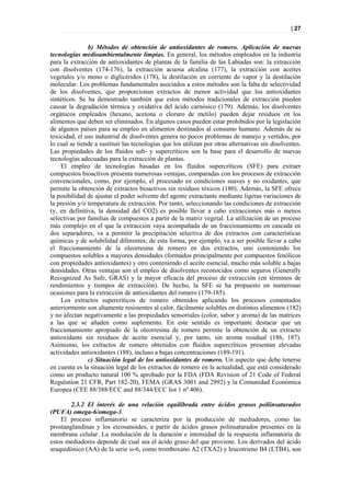 | 27


               b) Métodos de obtención de antioxidantes de romero. Aplicación de nuevas
tecnologías medioambientalmente limpias. En general, los métodos empleados en la industria
para la extracción de antioxidantes de plantas de la familia de las Labiadas son: la extracción
con disolventes (174-176), la extracción acuosa alcalina (177), la extracción con aceites
vegetales y/o mono o diglicéridos (178), la destilación en corriente de vapor y la destilación
molecular. Los problemas fundamentales asociados a estos métodos son la falta de selectividad
de los disolventes, que proporcionan extractos de menor actividad que los antioxidantes
sintéticos. Se ha demostrado también que estos métodos tradicionales de extracción pueden
causar la degradación térmica y oxidativa del ácido carnósico (179). Además, los disolventes
orgánicos empleados (hexano, acetona o cloruro de metilo) pueden dejar residuos en los
alimentos que deben ser eliminados. En algunos casos pueden estar prohibidos por la legislación
de algunos países para su empleo en alimentos destinados al consumo humano. Además de su
toxicidad, el uso industrial de disolventes genera no pocos problemas de manejo y vertidos, por
lo cual se tiende a sustituir las tecnologías que los utilizan por otras alternativas sin disolventes.
Las propiedades de los fluidos sub- y supercríticos son la base para el desarrollo de nuevas
tecnologías adecuadas para la extracción de plantas.
    El empleo de tecnologías basadas en los fluidos supercríticos (SFE) para extraer
compuestos bioactivos presenta numerosas ventajas, comparadas con los procesos de extracción
convencionales, como, por ejemplo, el procesado en condiciones suaves y no oxidantes, que
permite la obtención de extractos bioactivos sin residuos tóxicos (180). Además, la SFE ofrece
la posibilidad de ajustar el poder solvente del agente extractante mediante ligeras variaciones de
la presión y/o temperatura de extracción. Por tanto, seleccionando las condiciones de extracción
(y, en definitiva, la densidad del CO2) es posible llevar a cabo extracciones más o menos
selectivas por familias de compuestos a partir de la matriz vegetal. La utilización de un proceso
más complejo en el que la extracción vaya acompañada de un fraccionamiento en cascada en
dos separadores, va a permitir la precipitación selectiva de dos extractos con características
químicas y de solubilidad diferentes; de esta forma, por ejemplo, va a ser posible llevar a cabo
el fraccionamiento de la oleorresina de romero en dos extractos, uno conteniendo los
compuestos solubles a mayores densidades (formados principalmente por compuestos fenólicos
con propiedades antioxidantes) y otro conteniendo el aceite esencial, mucho más soluble a bajas
densidades. Otras ventajas son el empleo de disolventes reconocidos como seguros (Generally
Recognized As Safe, GRAS) y la mayor eficacia del proceso de extracción (en términos de
rendimientos y tiempos de extracción). De hecho, la SFE se ha propuesto en numerosas
ocasiones para la extracción de antioxidantes del romero (179-185).
    Los extractos supercríticos de romero obtenidos aplicando los procesos comentados
anteriormente son altamente resistentes al calor, fácilmente solubles en distintos alimentos (182)
y no afectan negativamente a las propiedades sensoriales (color, sabor y aroma) de las matrices
a las que se añaden como suplemento. En este sentido es importante destacar que un
fraccionamiento apropiado de la oleorresina de romero permite la obtención de un extracto
antioxidante sin residuos de aceite esencial y, por tanto, sin aroma residual (186, 187).
Asimismo, los extractos de romero obtenidos con fluidos supercríticos presentan elevadas
actividades antioxidantes (188), incluso a bajas concentraciones (189-191).
               c) Situación legal de los antioxidantes de romero. Un aspecto que debe tenerse
en cuenta es la situación legal de los extractos de romero en la actualidad, que está considerado
como un producto natural 100 % aprobado por la FDA (FDA Revision of 21 Code of Federal
Regulation 21 CFR, Part 182-20), FEMA (GRAS 3001 and 2992) y la Comunidad Económica
Europea (CEE 88/388/ECC and 88/344/ECC list 1 nº 406).

        2.3.2 El interés de una relación equilibrada entre ácidos grasos poliinsaturados
(PUFA) omega-6/omega-3.
    El proceso inflamatorio se caracteriza por la producción de mediadores, como las
prostanglandinas y los eicosanoides, a partir de ácidos grasos polinsaturados presentes en la
membrana celular. La modulación de la duración e intensidad de la respuesta inflamatoria de
estos mediadores depende de cual sea el ácido graso del que proviene. Los derivados del ácido
araquidónico (AA) de la serie ω-6, como tromboxano A2 (TXA2) y leucotrieno B4 (LTB4), son
 