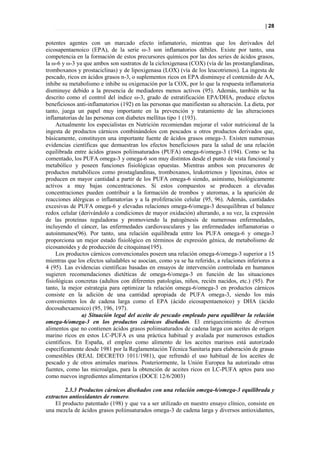 | 28


potentes agentes con un marcado efecto infamatorio, mientras que los derivados del
eicosapentaenoico (EPA), de la serie ω-3 son inflamatorios débiles. Existe por tanto, una
competencia en la formación de estos precursores químicos por las dos series de ácidos grasos,
la ω-6 y ω-3 ya que ambos son sustratos de la cicloxigenasa (COX) (vía de las prostanglandinas,
tromboxanos y prostaciclinas) y de lipoxigenasa (LOX) (vía de los leucotrienos). La ingesta de
pescado, ricos en ácidos grasos n-3, o suplementos ricos en EPA disminuye el contenido de AA,
inhibe su metabolismo e inhibe su oxigenación por la COX, por lo que la respuesta inflamatoria
disminuye debido a la presencia de mediadores menos activos (95). Además, también se ha
descrito como el control del índice ω-3, grado de estratificación EPA/DHA, produce efectos
beneficiosos anti-inflamatorios (192) en las personas que manifiestan su alteración. La dieta, por
tanto, juega un papel muy importante en la prevención y tratamiento de las alteraciones
inflamatorias de las personas con diabetes mellitus tipo 1 (193).
     Actualmente los especialistas en Nutrición recomiendan mejorar el valor nutricional de la
ingesta de productos cárnicos combinándolos con pescados u otros productos derivados que,
básicamente, constituyen una importante fuente de ácidos grasos omega-3. Existen numerosas
evidencias científicas que demuestran los efectos beneficiosos para la salud de una relación
equilibrada entre ácidos grasos poliinsaturados (PUFA) omega-6/omega-3 (194). Como se ha
comentado, los PUFA omega-3 y omega-6 son muy distintos desde el punto de vista funcional y
metabólico y poseen funciones fisiológicas opuestas. Mientras ambos son precursores de
productos metabólicos como prostaglandinas, tromboxanos, leukotrienos y lipoxinas, éstos se
producen en mayor cantidad a partir de los PUFA omega-6 siendo, asimismo, biológicamente
activos a muy bajas concentraciones. Si estos compuestos se producen a elevadas
concentraciones pueden contribuir a la formación de trombos y ateromas, a la aparición de
reacciones alérgicas o inflamatorias y a la proliferación celular (95, 96). Además, cantidades
excesivas de PUFA omega-6 y elevadas relaciones omega-6/omega-3 desequilibran el balance
redox celular (derivándolo a condiciones de mayor oxidación) alterando, a su vez, la expresión
de las proteínas reguladoras y promoviendo la patogénesis de numerosas enfermedades,
incluyendo el cáncer, las enfermedades cardiovasculares y las enfermedades inflamatorias o
autoinmunes(96). Por tanto, una relación equilibrada entre los PUFA omega-6 y omega-3
proporciona un mejor estado fisiológico en términos de expresión génica, de metabolismo de
eicosanoides y de producción de citoquinas(195).
     Los productos cárnicos convencionales poseen una relación omega-6/omega-3 superior a 15
mientras que los efectos saludables se asocian, como ya se ha referido, a relaciones inferiores a
4 (95). Las evidencias científicas basadas en ensayos de intervención controlada en humanos
sugieren recomendaciones dietéticas de omega-6/omega-3 en función de las situaciones
fisiológicas concretas (adultos con diferentes patologías, niños, recién nacidos, etc.) (95). Por
tanto, la mejor estrategia para optimizar la relación omega-6/omega-3 en productos cárnicos
consiste en la adición de una cantidad apropiada de PUFA omega-3, siendo los más
convenientes los de cadena larga como el EPA (ácido eicosapentaenoico) y DHA (ácido
docosahexaenoico) (95, 196, 197).
               a) Situación legal del aceite de pescado empleado para equilibrar la relación
omega-6/omega-3 en los productos cárnicos diseñados. El enriquecimiento de diversos
alimentos que no contienen ácidos grasos poliinsaturados de cadena larga con aceites de origen
marino ricos en estos LC-PUFA es una práctica habitual y avalada por numerosos estudios
científicos. En España, el empleo como alimento de los aceites marinos está autorizado
específicamente desde 1981 por la Reglamentación Técnica Sanitaria para elaboración de grasas
comestibles (REAL DECRETO 1011/1981), que refrendó el uso habitual de los aceites de
pescado y de otros animales marinos. Posteriormente, la Unión Europea ha autorizado otras
fuentes, como las microalgas, para la obtención de aceites ricos en LC-PUFA aptos para uso
como nuevos ingredientes alimentarios (DOCE 12/6/2003)

        2.3.3 Productos cárnicos diseñados con una relación omega-6/omega-3 equilibrada y
extractos antioxidantes de romero.
    El producto patentado (198) y que va a ser utilizado en nuestro ensayo clínico, consiste en
una mezcla de ácidos grasos poliinsaturados omega-3 de cadena larga y diversos antioxidantes,
 