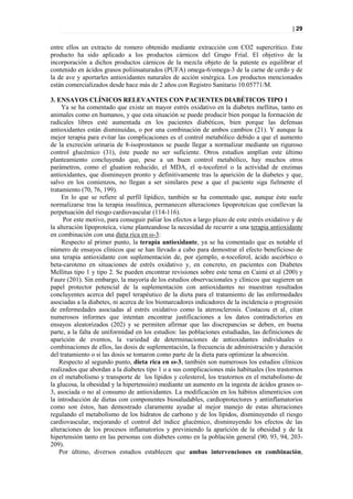 | 29


entre ellos un extracto de romero obtenido mediante extracción con CO2 supercrítico. Este
producto ha sido aplicado a los productos cárnicos del Grupo Frial. El objetivo de la
incorporación a dichos productos cárnicos de la mezcla objeto de la patente es equilibrar el
contenido en ácidos grasos poliinsaturados (PUFA) omega-6/omega-3 de la carne de cerdo y de
la de ave y aportarles antioxidantes naturales de acción sinérgica. Los productos mencionados
están comercializados desde hace más de 2 años con Registro Sanitario 10.05771/M.

3. ENSAYOS CLÍNICOS RELEVANTES CON PACIENTES DIABÉTICOS TIPO 1
     Ya se ha comentado que existe un mayor estrés oxidativo en la diabetes mellitus, tanto en
animales como en humanos, y que esta situación se puede producir bien porque la formación de
radicales libres esté aumentada en los pacientes diabéticos, bien porque las defensas
antioxidantes están disminuidas, o por una combinación de ambos cambios (21). Y aunque la
mejor terapia para evitar las complicaciones es el control metabólico debido a que el aumento
de la excreción urinaria de 8-isoprostanos se puede llegar a normalizar mediante un riguroso
control glucémico (31), éste puede no ser suficiente. Otros estudios amplían este último
planteamiento concluyendo que, pese a un buen control metabólico, hay muchos otros
parámetros, como el gluation reducido, el MDA, el α-tocoferol o la actividad de enzimas
antioxidantes, que disminuyen pronto y definitivamente tras la aparición de la diabetes y que,
salvo en los comienzos, no llegan a ser similares pese a que el paciente siga fielmente el
tratamiento (70, 76, 199).
     En lo que se refiere al perfil lipídico, también se ha comentado que, aunque éste suele
normalizarse tras la terapia insulínica, permanecen alteraciones lipoproteícas que conllevan la
perpetuación del riesgo cardiovascular (114-116).
      Por este motivo, para conseguir paliar los efectos a largo plazo de este estrés oxidativo y de
la alteración lipoproteíca, viene planteandose la necesidad de recurrir a una terapia antioxidante
en combinación con una dieta rica en ω-3:
     Respecto al primer punto, la terapia antioxidante, ya se ha comentado que es notable el
número de ensayos clínicos que se han llevado a cabo para demostrar el efecto beneficioso de
una terapia antioxidante con suplementación de, por ejemplo, α-tocoferol, ácido ascórbico o
beta-caroteno en situaciones de estrés oxidativo y, en concreto, en pacientes con Diabetes
Mellitus tipo 1 y tipo 2. Se pueden encontrar revisiones sobre este tema en Caimi et al (200) y
Faure (201). Sin embargo, la mayoría de los estudios observacionales y clínicos que sugieren un
papel protector potencial de la suplementación con antioxidantes no muestran resultados
concluyentes acerca del papel terapéutico de la dieta para el tratamiento de las enfermedades
asociadas a la diabetes, ni acerca de los biomarcadores indicadores de la incidencia o progresión
de enfermedades asociadas al estrés oxidativo como la aterosclerosis. Costacou et al, citan
numerosos informes que intentan encontrar justificaciones a los datos contradictorios en
ensayos aleatorizados (202) y se permiten afirmar que las discrepancias se deben, en buena
parte, a la falta de uniformidad en los estudios: las poblaciones estudiadas, las definiciones de
aparición de eventos, la variedad de determinaciones de antioxidantes individuales o
combinaciones de ellos, las dosis de suplementación, la frecuencia de administración y duración
del tratamiento o si las dosis se tomaron como parte de la dieta para optimizar la absorción.
    Respecto al segundo punto, dieta rica en ω-3, también son numerosos los estudios clínicos
realizados que abordan a la diabetes tipo 1 o a sus complicaciones más habituales (los trastornos
en el metabolismo y transporte de los lípidos y colesterol, los trastornos en el metabolismo de
la glucosa, la obesidad y la hipertensión) mediante un aumento en la ingesta de ácidos grasos ω-
3, asociada o no al consumo de antioxidantes. La modificación en los hábitos alimenticios con
la introducción de dietas con componentes biosaludables, cardioprotectores y antinflamatorios
como son éstos, han demostrado claramente ayudar al mejor manejo de estas alteraciones
regulando el metabolismo de los hidratos de carbono y de los lípidos, disminuyendo el riesgo
cardiovascular, mejorando el control del índice glucémico, disminuyendo los efectos de las
alteraciones de los procesos inflamatorios y previniendo la aparición de la obesidad y de la
hipertensión tanto en las personas con diabetes como en la población general (90, 93, 94, 203-
209).
    Por último, diversos estudios establecen que ambas intervenciones en combinación,
 