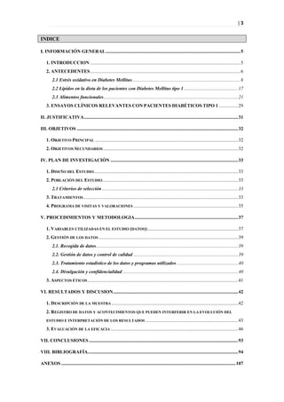 |3


INDICE

I. INFORMACIÓN GENERAL ................................................................................................................ 5

    1. INTRODUCCION ............................................................................................................................. 5
    2. ANTECEDENTES ............................................................................................................................. 6
        2.1 Estrés oxidativo en Diabetes Mellitus .......................................................................................... 6
        2.2 Lípidos en la dieta de los pacientes con Diabetes Mellitus tipo 1 ............................................. 17
        2.3 Alimentos funcionales................................................................................................................ 21
    3. ENSAYOS CLÍNICOS RELEVANTES CON PACIENTES DIABÉTICOS TIPO 1 ................ 29

II. JUSTIFICATIVA ................................................................................................................................ 31

III. OBJETIVOS ...................................................................................................................................... 32

    1. OBJETIVO PRINCIPAL ....................................................................................................................... 32
    2. OBJETIVOS SECUNDARIOS ................................................................................................................ 32

IV. PLAN DE INVESTIGACIÓN .......................................................................................................... 33

    1. DISEÑO DEL ESTUDIO........................................................................................................................ 33
    2. POBLACIÓN DEL ESTUDIO................................................................................................................. 33
        2.1 Criterios de selección ................................................................................................................. 33
    3. TRATAMIENTOS................................................................................................................................. 33
    4. PROGRAMA DE VISITAS Y VALORACIONES ....................................................................................... 35

V. PROCEDIMIENTOS Y METODOLOGIA ...................................................................................... 37

    1. VARIABLES UTILIZADAS EN EL ESTUDIO (DATOS):........................................................................... 37
    2. GESTIÓN DE LOS DATOS .................................................................................................................... 39
        2.1. Recogida de datos ...................................................................................................................... 39
        2.2. Gestión de datos y control de calidad ....................................................................................... 39
        2.3. Tratamiento estadístico de los datos y programas utilizados ................................................... 40
        2.4. Divulgación y confidencialidad ................................................................................................ 40
    3. ASPECTOS ÉTICOS ............................................................................................................................. 41

VI. RESULTADOS Y DISCUSION ........................................................................................................ 42

    1. DESCRIPCIÓN DE LA MUESTRA ......................................................................................................... 42
    2. REGISTRO DE DATOS Y ACONTECIMIENTOS QUE PUEDEN INTERFERIR EN LA EVOLUCIÓN DEL
    ESTUDIO E INTERPRETACIÓN DE LOS RESULTADOS ............................................................................. 43

    3. EVALUACIÓN DE LA EFICACIA .......................................................................................................... 46

VII. CONCLUSIONES ............................................................................................................................ 93

VIII. BIBLIOGRAFÍA............................................................................................................................. 94

ANEXOS ................................................................................................................................................. 107
 