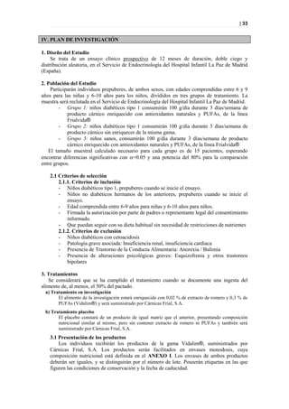 | 33


IV. PLAN DE INVESTIGACIÓN

1. Diseño del Estudio
     Se trata de un ensayo clínico prospectivo de 12 meses de duración, doble ciego y
distribución aleatoria, en el Servicio de Endocrinología del Hospital Infantil La Paz de Madrid
(España).

2. Población del Estudio
    Participarán individuos prepuberes, de ambos sexos, con edades comprendidas entre 6 y 9
años para las niñas y 6-10 años para los niños, divididos en tres grupos de tratamiento. La
muestra será reclutada en el Servicio de Endocrinología del Hospital Infantil La Paz de Madrid.
        - Grupo 1: niños diabéticos tipo 1 consumirán 100 g/día durante 3 días/semana de
            producto cárnico enriquecido con antioxidantes naturales y PUFAs, de la línea
            Frialvida®
        - Grupo 2: niños diabéticos tipo 1 consumirán 100 g/día durante 3 días/semana de
            producto cárnico sin enriquecer de la misma gama.
        - Grupo 3: niños sanos, consumirán 100 g/día durante 3 días/semana de producto
            cárnico enriquecido con antioxidantes naturales y PUFAs, de la línea Frialvida®
   El tamaño muestral calculado necesario para cada grupo es de 15 pacientes, esperando
encontrar diferencias significativas con =0.05 y una potencia del 80% para la comparación
entre grupos.

    2.1 Criterios de selección
        2.1.1. Criterios de inclusión
        - Niños diabéticos tipo 1, prepuberes cuando se inicie el ensayo.
        - Niños no diabéticos hermanos de los anteriores, prepuberes cuando se inicie el
            ensayo.
        - Edad comprendida entre 6-9 años para niñas y 6-10 años para niños.
        - Firmada la autorización por parte de padres o representante legal del consentimiento
            informado.
        - Que puedan seguir con su dieta habitual sin necesidad de restricciones de nutrientes
        2.1.2. Criterios de exclusión
        - Niños diabéticos con cetoacidosis
        - Patología grave asociada: Insuficiencia renal, insuficiencia cardiaca
        - Presencia de Trastorno de la Conducta Alimentaria: Anorexia / Bulimia
        - Presencia de alteraciones psicológicas graves: Esquizofrenia y otros trastornos
            bipolares

3. Tratamientos
   Se considerará que se ha cumplido el tratamiento cuando se documente una ingesta del
alimento de, al menos, el 50% del pactado.
 a) Tratamiento en investigación
       El alimento de la investigación estará enriquecido con 0,02 % de extracto de romero y 0,3 % de
       PUFAs (Vidalim®) y será suministrado por Cárnicas Frial, S.A.
 b) Tratamiento placebo
       El placebo constará de un producto de igual matriz que el anterior, presentando composición
       nutricional similar al mismo, pero sin contener extracto de romero ni PUFAs y también será
       suministrado por Cárnicas Frial, S.A.
    3.1 Presentación de los productos
        Los individuos recibirán los productos de la gama Vidalim®, suministrados por
    Cárnicas Frial, S.A. Los productos serán facilitados en envases monodosis, cuya
    composición nutricional está definida en el ANEXO I. Los envases de ambos productos
    deberán ser iguales, y se distinguirán por el número de lote. Poseerán etiquetas en las que
    figuren las condiciones de conservación y la fecha de caducidad.
 