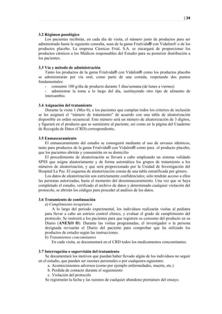 | 34



3.2 Régimen posológico
    Los pacientes recibirán, en cada día de visita, el número justo de productos para ser
administrado hasta la siguiente consulta, sean de la gama Frialvida® con Vidalim® o de los
productos placebo. La empresa Cárnicas Frial, S.A. se encargará de proporcionar los
productos cárnicos a los Médicos responsables del Estudio para su posterior distribución a
los pacientes.

3.3 Vía y método de administración
    Tanto los productos de la gama Frialvida® con Vidalim® como los productos placebo
se administrarán por vía oral, como parte de una comida, respetando dos puntos
fundamentales:
    - consumir 100 g/día de producto durante 3 días/semana (de lunes a viernes)
    - administrar la toma a lo largo del día, sustituyendo otro tipo de alimento de
    intercambio.

3.4 Asignación del tratamiento
    Durante la visita 1 (Mes 0), a los pacientes que cumplan todos los criterios de inclusión
se les asignará el “número de tratamiento” de acuerdo con una tabla de aleatorización
disponible en orden secuencial. Este número será un número de aleatorización de 3 dígitos,
y figurará en el producto que se suministre al paciente, así como en la página del Cuaderno
de Recogida de Datos (CRD) correspondiente.

3.5 Enmascaramiento
    El enmascaramiento del estudio se conseguirá mediante el uso de envases idénticos,
tanto para productos de la gama Frialvida® con Vidalim® como para el producto placebo,
que los pacientes abrirán y consumirán en su domicilio
    El procedimiento de aleatorización se llevará a cabo empleando un sistema validado
SPSS que asigna aleatoriamente y de forma automática los grupos de tratamiento a los
números de aleatorización, y que será proporcionado por la Unidad de Investigación del
Hospital La Paz. El esquema de aleatorización consta de una tabla estratificada por género.
    Los datos de aleatorización son estrictamente confidenciales; sólo tendrán acceso a ellos
las personas autorizadas, hasta el momento del desenmascaramiento. Una vez que se haya
completado el estudio, verificado el archivo de datos y determinado cualquier violación del
protocolo, se abrirán los códigos para proceder al análisis de los datos.

3.6 Tratamiento de continuación
    a) Cumplimiento terapéutico
        A lo largo del periodo experimental, los individuos realizarán visitas al pediatra
    para llevar a cabo un estricto control clínico, y evaluar el grado de cumplimiento del
    protocolo. Se instruirá a los pacientes para que registren su consumo del producto en su
    Diario (ANEXO II). Durante las visitas programadas, el investigador o la persona
    designada revisarán el Diario del paciente para comprobar que ha utilizado los
    productos de estudio según las instrucciones.
    b) Tratamientos concomitantes
        En cada visita, se documentará en el CRD todos los medicamentos concomitantes.

3.7 Interrupción o supervisión del tratamiento
    Se documentará los motivos que puedan haber llevado algún de los individuos no seguir
en el estudio, que pueden ser razones personales o por cualquiera siguientes:
      a. Acontecimientos adversos (como por ejemplo enfermedades, muerte, etc.)
      b. Perdida de contacto durante el seguimiento
      c. Violación del protocolo
    Se registrarán la fecha y las razones de cualquier abandono prematuro del ensayo.
 