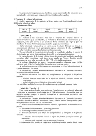| 35


        En este estudio, los pacientes que abandonen o que sean retirados del mismo no serán
    reemplazados y no se recogerá ninguna información adicional sobre ellos.

4. Programa de visitas y valoraciones
    El estudio y seguimiento de los pacientes se llevará a cabo en el Servicio de Endocrinología
del Hospital Infantil de la Paz.
    Calendario de visitas:

           Mes 0           Mes 3            Mes 6              Mes 9           Mes 12
           Visita 1        Visita 2         Visita 3           Visita 4        Visita 5

         Visita 1 (Mes 0)
         Se evaluará a los individuos para ver si cumplen los criterios básicos de
    inclusión/exclusión y, a los indicados, se evaluará su disponibilidad, su motivación y su
    aceptación, para tener acceso a los resultados de las analíticas de sangre y para ser
    distribuido de forma aleatoria en cualquiera de los grupos experimentales.
         Se les informará verbalmente y por escrito sobre el estudio, debiendo ser firmado el
    consentimiento informado por su representante legal, al ser menores de edad (ANEXO III),
    tras haber recibido y comprendido la información mencionada.
         Una vez obtenido el consentimiento informado, se procederá a adjudicar el número de
    aleatorización que será el siguiente número disponible en la tabla de aleatorización.
         Se recogerán datos de la historia clínica, tiempo de duración de la diabetes, patologías
    asociadas, edad cronológica, edad ósea, sexo, estadío de Tanner. Tensión arterial.
    Antropometría: peso, talla, percentiles de IMC, PCT, velocidad de crecimiento.
         Se realizará bioquímica en sangre: Hemograma completo, glucemia basal, HbA1c,
    colesterol total, HDL-Col, Triglicéridos. Creatinina, urea, proteinas totales.
         Se analizarán parámetros oxidativos tanto en sangre como en orina. Microalbuminuria de
    8 horas, cetonuria y glucosuria.
         Se realizará una Encuesta Nutricional Completa (Frecuencia de Consumo Alimentario,
    Registro Alimentario Habitual)
         Se facilitará el material que deberá ser cumplimentado y entregado en la próxima
    consulta:
           - un diario para que registre cada día la ingesta del producto y cualquier síntoma que
             experimente
           - un diario donde registrará 3 días de su alimentación habitual
    Los individuos recibirán los envases del producto necesarios hasta la siguiente visita.

         Visita 2, 3 y 4 (Mes 3,6 y 9)
         Estas visitas serán realizadas trimestralmente. En cada tiempo se evaluará la adherencia
    y tolerancia al tratamiento, confirmando en el CRD el consumo y la cantidad total del
    producto ingerido. Recogerá el material facilitado en la visita anterior, que deberá estar
    debidamente rellenado.
         Se realizará una Encuesta Nutricional Completa (Frecuencia de Consumo Alimentario,
    Registro Alimentario Habitual), Estadío de Tanner, Tensión Arterial, Antropometría (peso,
    talla, percecentiles de IMC y PCT), glucemia basal.
         El medico realizará una exploración física completa y garantizará la buena marcha del
    proceso.
         Se realizará bioquímica en orina: Cetonuria y glucosuria.
         Se analizarán parámetros oxidativos en orina.
         Se facilitará el material que deberá ser cumplimentado y entregado en la próxima
    consulta:
             - un diario para que registre cada día la ingesta del producto y cualquier síntoma que
           experimente
             - un diario donde registrará 3 días de su alimentación habitual
        En esta misma visita también se concertarán las fechas y horarios para las demás visitas
 
