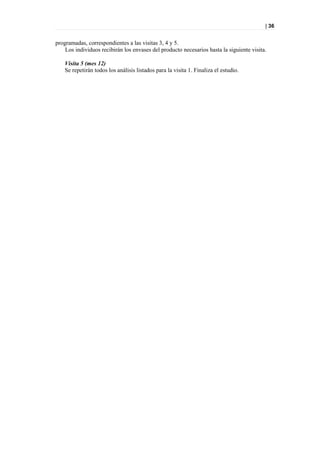 | 36


programadas, correspondientes a las visitas 3, 4 y 5.
    Los individuos recibirán los envases del producto necesarios hasta la siguiente visita.

    Visita 5 (mes 12)
    Se repetirán todos los análisis listados para la visita 1. Finaliza el estudio.
 