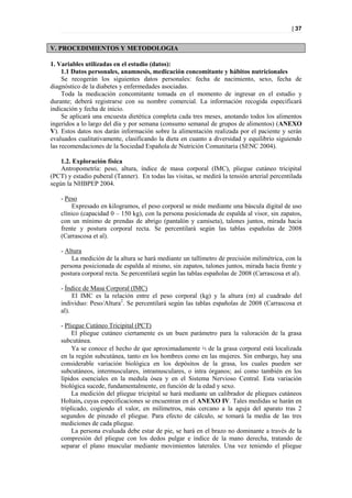 | 37


V. PROCEDIMIENTOS Y METODOLOGIA

1. Variables utilizadas en el estudio (datos):
     1.1 Datos personales, anamnesis, medicación concomitante y hábitos nutricionales
     Se recogerán los siguientes datos personales: fecha de nacimiento, sexo, fecha de
diagnóstico de la diabetes y enfermedades asociadas.
     Toda la medicación concomitante tomada en el momento de ingresar en el estudio y
durante; deberá registrarse con su nombre comercial. La información recogida especificará
indicación y fecha de inicio.
     Se aplicará una encuesta dietética completa cada tres meses, anotando todos los alimentos
ingeridos a lo largo del día y por semana (consumo semanal de grupos de alimentos) (ANEXO
V). Estos datos nos darán información sobre la alimentación realizada por el paciente y serán
evaluados cualitativamente, clasificando la dieta en cuanto a diversidad y equilibrio siguiendo
las recomendaciones de la Sociedad Española de Nutrición Comunitaria (SENC 2004).

    1.2. Exploración física
    Antropometría: peso, altura, índice de masa corporal (IMC), pliegue cutáneo tricipital
(PCT) y estadio puberal (Tanner). En todas las visitas, se medirá la tensión arterial percentilada
según la NHBPEP 2004.

    - Peso
        Expresado en kilogramos, el peso corporal se mide mediante una báscula digital de uso
    clínico (capacidad 0 – 150 kg), con la persona posicionada de espalda al visor, sin zapatos,
    con un mínimo de prendas de abrigo (pantalón y camiseta), talones juntos, mirada hacia
    frente y postura corporal recta. Se percentilará según las tablas españolas de 2008
    (Carrascosa et al).

    - Altura
        La medición de la altura se hará mediante un tallímetro de precisión milimétrica, con la
    persona posicionada de espalda al mismo, sin zapatos, talones juntos, mirada hacia frente y
    postura corporal recta. Se percentilará según las tablas españolas de 2008 (Carrascosa et al).

    - Índice de Masa Corporal (IMC)
         El IMC es la relación entre el peso corporal (kg) y la altura (m) al cuadrado del
    individuo: Peso/Altura2. Se percentilará según las tablas españolas de 2008 (Carrascosa et
    al).

    - Pliegue Cutáneo Tricipital (PCT)
         El pliegue cutáneo ciertamente es un buen parámetro para la valoración de la grasa
    subcutánea.
         Ya se conoce el hecho de que aproximadamente ⅓ de la grasa corporal está localizada
    en la región subcutánea, tanto en los hombres como en las mujeres. Sin embargo, hay una
    considerable variación biológica en los depósitos de la grasa, los cuales pueden ser
    subcutáneos, intermusculares, intramusculares, o intra órganos; así como también en los
    lípidos esenciales en la medula ósea y en el Sistema Nervioso Central. Esta variación
    biológica sucede, fundamentalmente, en función de la edad y sexo.
         La medición del pliegue tricipital se hará mediante un calibrador de pliegues cutáneos
    Holtain, cuyas especificaciones se encuentran en el ANEXO IV. Tales medidas se harán en
    triplicado, cogiendo el valor, en milímetros, más cercano a la aguja del aparato tras 2
    segundos de pinzado el pliegue. Para efecto de cálculo, se tomará la media de las tres
    mediciones de cada pliegue.
         La persona evaluada debe estar de pie, se hará en el brazo no dominante a través de la
    compresión del pliegue con los dedos pulgar e índice de la mano derecha, tratando de
    separar el plano muscular mediante movimientos laterales. Una vez teniendo el pliegue
 