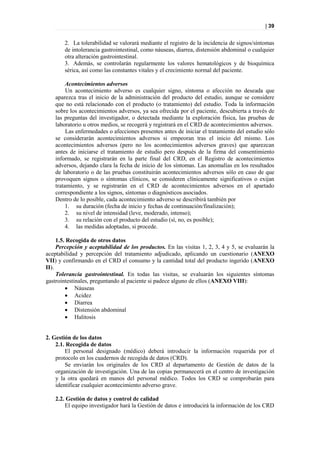 | 39


       2. La tolerabilidad se valorará mediante el registro de la incidencia de signos/síntomas
       de intolerancia gastrointestinal, como náuseas, diarrea, distensión abdominal o cualquier
       otra alteración gastrointestinal.
       3. Además, se controlarán regularmente los valores hematológicos y de bioquímica
       sérica, así como las constantes vitales y el crecimiento normal del paciente.

         Acontecimientos adversos
         Un acontecimiento adverso es cualquier signo, síntoma o afección no deseada que
    aparezca tras el inicio de la administración del producto del estudio, aunque se considere
    que no está relacionado con el producto (o tratamiento) del estudio. Toda la información
    sobre los acontecimientos adversos, ya sea ofrecida por el paciente, descubierta a través de
    las preguntas del investigador, o detectada mediante la exploración física, las pruebas de
    laboratorio u otros medios, se recogerá y registrará en el CRD de acontecimientos adversos.
         Las enfermedades o afecciones presentes antes de iniciar el tratamiento del estudio sólo
    se considerarán acontecimientos adversos si empeoran tras el inicio del mismo. Los
    acontecimientos adversos (pero no los acontecimientos adversos graves) que aparezcan
    antes de iniciarse el tratamiento de estudio pero después de la firma del consentimiento
    informado, se registrarán en la parte final del CRD, en el Registro de acontecimientos
    adversos, dejando clara la fecha de inicio de los síntomas. Las anomalías en los resultados
    de laboratorio o de las pruebas constituirán acontecimientos adversos sólo en caso de que
    provoquen signos o síntomas clínicos, se consideren clínicamente significativos o exijan
    tratamiento, y se registrarán en el CRD de acontecimientos adversos en el apartado
    correspondiente a los signos, síntomas o diagnósticos asociados.
    Dentro de lo posible, cada acontecimiento adverso se describirá también por
         1. su duración (fecha de inicio y fechas de continuación/finalización);
         2. su nivel de intensidad (leve, moderado, intenso);
         3. su relación con el producto del estudio (sí, no, es posible);
         4. las medidas adoptadas, si procede.

     1.5. Recogida de otros datos
     Percepción y aceptabilidad de los productos. En las visitas 1, 2, 3, 4 y 5, se evaluarán la
aceptabilidad y percepción del tratamiento adjudicado, aplicando un cuestionario (ANEXO
VII) y confirmando en el CRD el consumo y la cantidad total del producto ingerido (ANEXO
II).
     Tolerancia gastrointestinal. En todas las visitas, se evaluarán los siguientes síntomas
gastrointestinales, preguntando al paciente si padece alguno de ellos (ANEXO VIII):
          Náuseas
          Acidez
          Diarrea
          Distensión abdominal
          Halitosis


2. Gestión de los datos
    2.1. Recogida de datos
        El personal designado (médico) deberá introducir la información requerida por el
    protocolo en los cuadernos de recogida de datos (CRD).
        Se enviarán los originales de los CRD al departamento de Gestión de datos de la
    organización de investigación. Una de las copias permanecerá en el centro de investigación
    y la otra quedará en manos del personal médico. Todos los CRD se comprobarán para
    identificar cualquier acontecimiento adverso grave.

    2.2. Gestión de datos y control de calidad
        El equipo investigador hará la Gestión de datos e introducirá la información de los CRD
 