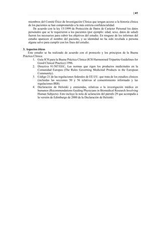 | 41


    miembros del Comité Ético de Investigación Clínica que tengan acceso a la historia clínica
    de los pacientes se han comprometido a la más estricta confidencialidad.
        De acuerdo con la ley 15/1999 de Protección de Datos de Carácter Personal los datos
    personales que se le requirieron a los pacientes (por ejemplo: edad, sexo, datos de salud)
    fueron los necesarios para cubrir los objetivos del estudio. En ninguno de los informes del
    estudio aparecen el nombre del paciente, y su identidad no ha sido revelada a persona
    alguna salvo para cumplir con los fines del estudio.

3. Aspectos éticos
    Este estudio se ha realizado de acuerdo con el protocolo y los principios de la Buena
Práctica Clínica:
        1. Guía ICH para la Buena Práctica Clínica (ICH Harmonised Tripartite Guidelines for
            Good Clinical Practice) 1996.
        2. Directiva 91/507/EEC, Las normas que rigen los productos medicinales en la
            Comunidad Europea (The Rules Governing Medicinal Products in the European
            Community).
        3. Código 21 de las regulaciones federales de EE.UU. que trata de los estudios clínicos
            (incluidas las secciones 50 y 56 relativas al consentimiento informado y las
            regulaciones IRB).
        4. Declaración de Helsinki y enmiendas, relativas a la investigación médica en
            humanos (Recommendations Guiding Physicians in Biomedical Research Involving
            Human Subjects). Esto incluye la nota de aclaración del párrafo 29 que acompaña a
            la versión de Edimburgo de 2000 de la Declaración de Helsinki.
 