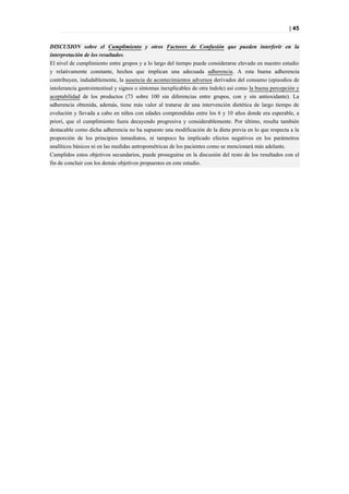 | 45


DISCUSION sobre el Cumplimiento y otros Factores de Confusión que pueden interferir en la
interpretación de los resultados.
El nivel de cumplimiento entre grupos y a lo largo del tiempo puede considerarse elevado en nuestro estudio
y relativamente constante, hechos que implican una adecuada adherencia. A esta buena adherencia
contribuyen, indudablemente, la ausencia de acontecimientos adversos derivados del consumo (episodios de
intolerancia gastrointestinal y signos o síntomas inexplicables de otra índole) así como la buena percepción y
aceptabilidad de los productos (73 sobre 100 sin diferencias entre grupos, con y sin antioxidante). La
adherencia obtenida, además, tiene más valor al tratarse de una intervención dietética de largo tiempo de
evolución y llevada a cabo en niños con edades comprendidas entre los 6 y 10 años donde era esperable, a
priori, que el cumplimiento fuera decayendo progresiva y considerablemente. Por último, resulta también
destacable como dicha adherencia no ha supuesto una modificación de la dieta previa en lo que respecta a la
proporción de los principios inmediatos, ni tampoco ha implicado efectos negativos en los parámetros
analíticos básicos ni en las medidas antropométricas de los pacientes como se mencionará más adelante.
Cumplidos estos objetivos secundarios, puede proseguirse en la discusión del resto de los resultados con el
fin de concluir con los demás objetivos propuestos en este estudio.
 