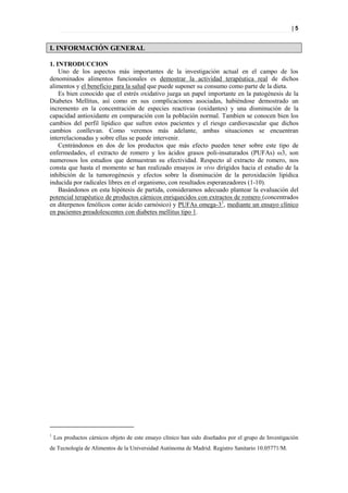 |5


I. INFORMACIÓN GENERAL

1. INTRODUCCION
    Uno de los aspectos más importantes de la investigación actual en el campo de los
denominados alimentos funcionales es demostrar la actividad terapéutica real de dichos
alimentos y el beneficio para la salud que puede suponer su consumo como parte de la dieta.
    Es bien conocido que el estrés oxidativo juega un papel importante en la patogénesis de la
Diabetes Mellitus, así como en sus complicaciones asociadas, habiéndose demostrado un
incremento en la concentración de especies reactivas (oxidantes) y una disminución de la
capacidad antioxidante en comparación con la población normal. Tambien se conocen bien los
cambios del perfil lipídico que sufren estos pacientes y el riesgo cardiovascular que dichos
cambios conllevan. Como veremos más adelante, ambas situaciones se encuentran
interrelacionadas y sobre ellas se puede intervenir.
    Centrándonos en dos de los productos que más efecto pueden tener sobre este tipo de
enfermedades, el extracto de romero y los ácidos grasos poli-insaturados (PUFAs) ω3, son
numerosos los estudios que demuestran su efectividad. Respecto al extracto de romero, nos
consta que hasta el momento se han realizado ensayos in vivo dirigidos hacia el estudio de la
inhibición de la tumorogénesis y efectos sobre la disminución de la peroxidación lipídica
inducida por radicales libres en el organismo, con resultados esperanzadores (1-10).
    Basándonos en esta hipótesis de partida, consideramos adecuado plantear la evaluación del
potencial terapéutico de productos cárnicos enriquecidos con extractos de romero (concentrados
en diterpenos fenólicos como ácido carnósico) y PUFAs omega-31, mediante un ensayo clínico
en pacientes preadolescentes con diabetes mellitus tipo 1.




1
    Los productos cárnicos objeto de este ensayo clínico han sido diseñados por el grupo de Investigación
de Tecnología de Alimentos de la Universidad Autónoma de Madrid. Registro Sanitario 10.05771/M.
 
