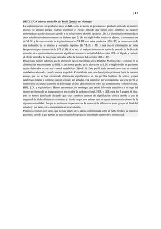 | 61


DISCUSION sobre la evolución del Perfil Lipídico en el ensayo.
La suplementación con productos ricos en ω3, como el aceite de pescado o el producto utilizado en nuestro
ensayo, se utilizan porque podrían disminuir el riesgo elevado que tienen estos enfermos de padecer
enfermedades cardiovasculares debido a su influjo sobre el perfil lipídico (125). La disminución observada en
otros estudios (fundamentalmente en diabetes tipo 2) de los triglicéridos totales en plasma, la concentración
de VLDL y la concentración de triglicéridos en las VLDL con estos productos (128-137) es consecuencia de
una reducción en la síntesis y secreción hepática de VLDL (138) y una mayor eliminación de estas
lipoproteínas por aumento de la LPL (139). A su vez, el enriquecimiento con aceite de pescado de la dieta de
animales de experimentación aumenta significativamente la actividad del receptor LDL en hígado y revierte
el efecto inhibidor de las grasas saturadas sobre la función del receptor LDL (140).
Desde hace tiempo sabemos que la alteración típica encontrada en la Diabetes Mellitus tipo 1 consiste en la
disminución predominante de HDL y, en menor grado, en la elevación de LDL y triglicéridos en pacientes
recién debutados o con mal control metabólico (116-118). Este perfil suele normalizarse con un control
metabólico adecuado, cuando menos aceptable. Coincidente con esta descripción podemos decir de nuestro
ensayo que no se han encontrado diferencias significativas en los perfiles lipídicos de ambos grupos
(diabéticos totales y controles sanos) al inicio del estudio. Era esperable, por consiguiente, que éste perfil se
mantuviera sin apenas cambios ni diferencias al final del mismo en todos sus componentes (colesterol total,
HDL, LDL y triglicéridos). Hemos encontrado, sin embargo, que existe diferencia estadística a lo largo del
tiempo en forma de un incremento en los niveles de colesterol total, HDL y LDL para los 3 grupos, si bien,
esto lo hemos justificado diciendo que tales cambios carecen de significación clínica debido a que la
magnitud de dicha diferencia es mínima y, desde luego, con valores que se siguen manteniendo dentro de la
rigurosa normalidad. Lo que es realmente importante es la ausencia de diferencias entre grupos al final del
estudio y, por tanto, en la comparación de su evolución.
Podemos concluir, por tanto, que no hay efecto de la dieta suplementada sobre el perfil lipídico de nuestros
pacientes, debido a que partían de una situación basal que se encontraba dentro de la normalidad.
 