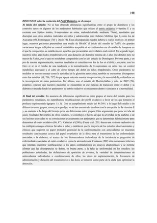 | 68


DISCUSION sobre la evolución del Perfil Oxidativo en el ensayo.
Al inicio del estudio: No se han obtenido diferencias significativas entre el grupo de diabéticos y los
controles sanos en algunos de los parámetros habituales que miden el estrés oxidativo (vitamina E y su
cociente con lípidos totales, 8-isoprostano en orina, malondialdehido mediante Tbars), resultados que
discrepan con otros estudios realizados en niños y adolescentes con Diabetes Mellitus tipo 1, como los de
Asayama (69), Domínguez (70) y Davi (74). Estas discrepancias pueden deberse a varios motivos: en primer
lugar, nuestros pacientes presentaban una media de HbA1C al inicio del estudio de 7,65% sin grandes
variaciones lo que reflejaba un control metabólico aceptable si se confrontaba con el estudio de Asayama en
el que la comparativa se establecía con aquellos que presentaban un verdadero mal control. En segundo lugar,
nuestros niños eran todos prepuberales con una duración de diabetes mínima de 2 años (no debuts) pero no
mayor de 5 años, por lo que no resultaban comparables con los del estudio de Domínguez. Por otra parte, y en
pro de nuestra argumentación, nuestros resultados si coinciden con los de Jos et al (68) y, en parte, con los
Davi et al en el hecho de una tendencia a la normalización de 8-isoprostano en orina tras un control
metabólico adecuado y al cabo de cierto tiempo del debut en niños prepuberales. Otros parámetros no
medidos en nuestro ensayo como la actividad de la glutatión peroxidasa, también se encuentran discrepantes
entre los estudios (68, 216, 217) lo que apoya más aún nuestra interpretación y la necesidad de profundizar en
la investigación de estos parámetros. Por último, con el estudio de Martin-Gallan y cols. de 2007 (76),
podemos concluir que nuestros pacientes se encuentran en ese periodo de transición entre el debut y la
diabetes avanzada donde los parámetros de estrés oxidativo se encuentran dentro o cercanos a la normalidad.

Al final del estudio: En ausencia de diferencias significativas entre grupos al inicio del estudio para los
parámetros estudiados, no esperábamos modificaciones del perfil oxidativo a favor de los que tomaron el
producto suplementado (grupos 1 y 3). Con un cumplimiento medio del 84.30% a lo largo del estudio y sin
diferencias entre grupos, como ya se predijo, no se han encontrado cambios con la excepción de la vitamina E
y su cociente a lo largo del tiempo pero sin diferencias entre grupos. Otro argumento que pone en tela de
juicio resultados favorables de otros estudios, lo constituye el hecho de que la severidad de la diabetes o de
sus lesiones asociadas no se correlacionen exactamente con parámetros que se determinan habitualmente para
determinar el estrés oxidativo (86, 87). Caimi et al (200) y Faure et al (201) hacen una revisión exahustiva de
los múltiples ensayos clínicos llevados a cabo y establecen que la mayoría de los estudios observacionales y
clínicos que sugieren un papel protector potencial de la suplementación con antioxidantes no muestran
resultados concluyentes acerca del papel terapéutico de la dieta para el tratamiento de las enfermedades
asociadas a la diabetes, ni acerca de los biomarcadores indicadores de la incidencia o progresión de
enfermedades asociadas al estrés oxidativo como la aterosclerosis. Costacou (202) cita numerosos informes
que intentan encontrar justificaciones a los datos contradictorios en ensayos aleatorizados y se permite
afirmar que las discrepancias se deben, en buena parte, a la falta de uniformidad en los estudios: las
poblaciones estudiadas, las definiciones de aparición de eventos, la variedad de determinaciones de
antioxidantes individuales o combinaciones de ellos, las dosis de suplementación, la frecuencia de
administración y duración del tratamiento o si las dosis se tomaron como parte de la dieta para optimizar la
absorción.
 