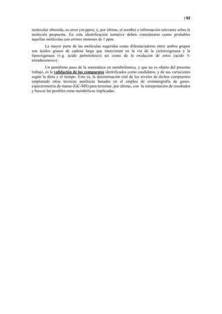 | 92


molecular obtenida, su error (en ppm), y, por último, el nombre e información relevante sobre la
molécula propuesta. En esta identificación tentativa deben considerarse como probables
aquellas moléculas con errores menores de 1 ppm.
        La mayor parte de las moléculas sugeridas como diferenciadoras entre ambos grupos
son ácidos grasos de cadena larga que intervienen en la vía de la ciclooxigenasa y la
lipooxigenasa (v.g. ácido palmitoleico) así como de la oxidación de estos (ácido 5-
tetradecenoico).
         Un penúltimo paso de la sistemática en metabolómica, y que no es objeto del presente
trabajo, es la validación de los compuestos identificados como candidatos, y de sus variaciones
según la dieta y el tiempo. Esto es, la determinación real de los niveles de dichos compuestos
empleando otras técnicas analíticas basadas en el empleo de cromatografía de gases-
espectrometría de masas (GC-MS) para terminar, por último, con la interpretación de resultados
y buscar las posibles rutas metabólicas implicadas.
 