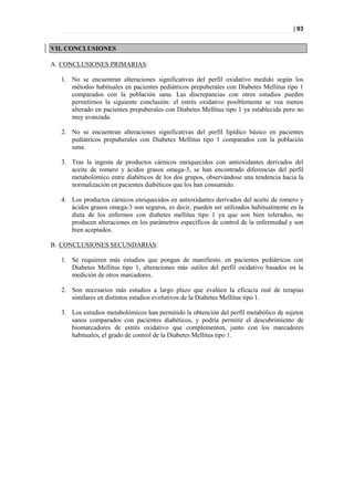 | 93


VII. CONCLUSIONES

A. CONCLUSIONES PRIMARIAS:

  1. No se encuentran alteraciones significativas del perfil oxidativo medido según los
     métodos habituales en pacientes pediátricos prepuberales con Diabetes Mellitus tipo 1
     comparados con la población sana. Las discrepancias con otros estudios pueden
     permitirnos la siguiente conclusión: el estrés oxidativo posiblemente se vea menos
     alterado en pacientes prepuberales con Diabetes Mellitus tipo 1 ya establecida pero no
     muy avanzada.

  2. No se encuentran alteraciones significativas del perfil lipídico básico en pacientes
     pediátricos prepuberales con Diabetes Mellitus tipo 1 comparados con la población
     sana.

  3. Tras la ingesta de productos cárnicos enriquecidos con antioxidantes derivados del
     aceite de romero y ácidos grasos omega-3, se han encontrado diferencias del perfil
     metabolómico entre diabéticos de los dos grupos, observándose una tendencia hacia la
     normalización en pacientes diabéticos que los han consumido.

  4. Los productos cárnicos enriquecidos en antioxidantes derivados del aceite de romero y
     ácidos grasos omega-3 son seguros, es decir, pueden ser utilizados habitualmente en la
     dieta de los enfermos con diabetes mellitus tipo 1 ya que son bien tolerados, no
     producen alteraciones en los parámetros específicos de control de la enfermedad y son
     bien aceptados.

B. CONCLUSIONES SECUNDARIAS:

  1. Se requieren más estudios que pongan de manifiesto, en pacientes pediátricos con
     Diabetes Mellitus tipo 1, alteraciones más sutiles del perfil oxidativo basados en la
     medición de otros marcadores.

  2. Son necesarios más estudios a largo plazo que evalúen la eficacia real de terapias
     similares en distintos estadios evolutivos de la Diabetes Mellitus tipo 1.

  3. Los estudios metabolómicos han permitido la obtención del perfil metabólico de sujetos
     sanos comparados con pacientes diabéticos, y podría permitir el descubrimiento de
     biomarcadores de estrés oxidativo que complementen, junto con los marcadores
     habituales, el grado de control de la Diabetes Mellitus tipo 1.
 