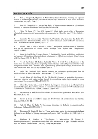 | 94


VIII. BIBLIOGRAFÍA

1.       Asai A, Nakagawa K, Miyazawa T. Antioxidative effects of turmeric, rosemary and capsicum
extracts on membrane phospholipid peroxidation and liver lipid metabolism in mice. Biosci Biotechnol
Biochem1999 Dec;63(12):2118-22.

2.     Babu US, Wiesenfeld PL, Jenkins MY. Effect of dietary rosemary extract on cell-mediated
immunity of young rats. Plant Foods Hum Nutr1999;53(2):169-74.

3.        Fahim FA, Esmat AY, Fadel HM, Hassan KF. Allied studies on the effect of Rosmarinus
officinalis L. on experimental hepatotoxicity and mutagenesis. Int J Food Sci Nutr1999 Nov;50(6):413-
27.

4.       Kuzmenko AI, Morozova RP, Nikolenko IA, Donchenko GV, Richheimer SL, Bailey DT.
Chemiluminescence determination of the in vivo and in vitro antioxidant activity of RoseOx and carnosic
acid. J Photochem Photobiol B1999 Jan;48(1):63-7.

5.     Makino T, Ono T, Muso E, Yoshida H, Honda G, Sasayama S. Inhibitory effects of rosmarinic
acid on the proliferation of cultured murine mesangial cells. Nephrol Dial Transplant2000
Aug;15(8):1140-5.

6.       Steiner M, Priel I, Giat J, Levy J, Sharoni Y, Danilenko M. Carnosic acid inhibits proliferation
and augments differentiation of human leukemic cells induced by 1,25-dihydroxyvitamin D3 and retinoic
acid. Nutr Cancer2001;41(1-2):135-44.

7.       Fawcett JR, Bordayo EZ, Jackson K, Liu H, Peterson J, Svitak A, et al. Inactivation of the
human brain muscarinic acetylcholine receptor by oxidative damage catalyzed by a low molecular weight
endogenous inhibitor from Alzheimer's brain is prevented by pyrophosphate analogs, bioflavonoids and
other antioxidants. Brain Res2002 Sep 20;950(1-2):10-20.

8.      Hasler CM. Functional foods: benefits, concerns and challenges-a position paper from the
american council on science and health. J Nutr2002 Dec;132(12):3772-81.

9.      Lo AH, Liang YC, Lin-Shiau SY, Ho CT, Lin JK. Carnosol, an antioxidant in rosemary,
suppresses inducible nitric oxide synthase through down-regulating nuclear factor-kappaB in mouse
macrophages. Carcinogenesis2002 Jun;23(6):983-91.

10.      Offord EA, Gautier JC, Avanti O, Scaletta C, Runge F, Kramer K, et al. Photoprotective
potential of lycopene, beta-carotene, vitamin E, vitamin C and carnosic acid in UVA-irradiated human
skin fibroblasts. Free Radic Biol Med2002 Jun 15;32(12):1293-303.

11.   Tesfamariam B. Free radicals in diabetic endothelial cell dysfunction. Free Radic Biol
Med1994;16:383-91.

12.    Baynes J. Role of oxidative stress in development of complications in diabetes.
Diabetes1991;40:405-12.

13.    Nath N, Chari S, Rathi A. Superoxide dismutase in diabetic polymorphonuclear
leukocytes. Diabetes1984;33(6):586-9.

14.     Thompson K, Godin D, Lee M. Tissue antioxidant status in streptozotocin-induced
diabetes in rats. Effects of dietary manganese deficiency. Biol Trace Elem Res1992;35(3):213-
24.

15.    Sundaram R, Bhaskar A, Vijayalingam S, Viswanathan M, Mohan R,
Shanmugasundaram K. Antioxidant status and lipid peroxidation in type 2 diabetes mellitus
with and without complications. Clin Sci (Colch)1996;90:255-60.
 