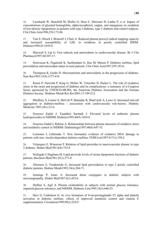 | 95


16.     Leonhardt W, Hanefeld M, Muller G, Hora C, Meissner D, Lattke P, et al. Impact of
concentrations of glycated hemoglobin, alpha-tocopherol, copper, and manganese on oxidation
of low-density lipoproteins in patients with type I diabetes, type 2 diabetes and control subjects.
Clin Chim Acta1996;254:173-86.

17.    Tsai E, Hirsch I, Brunzell J, Chait A. Reduced plasma peroxyl radical trapping capacity
and increased susceptibility of LDL to oxidation in poorly controlled IDDM.
Diabetes1994;43:1010-4.

18.   Maxwell S, Lip G. Free radicals and antioxidants in cardiovascular disease. Br J Clin
Pharmacol1997;44:307-17.

19.    Srinivasan K, Pugalendi K, Sambandam G, Rao M, Menon P. Diabetes mellitus, lipid
peroxidation and antioxidant status in rural patients. Clin Chim Acta1997;259 183-6.

20.    Thompson K, Godin D. Micronutrients and antioxidants in the progression of diabetes.
Nutr Res1995;15(9):1377-410.

21.      Rosen P, Nawroth P, King G, Moller W, Tritschler H, Packer L. The role of oxidative
stress in the onset and progression of diabetes and its complications: a summary of a Congress
Series sponsored by UNESCO-MCBN, the American Diabetes Association and the German
Diabetes Society. Diabetes Metab Res Rev2001;17:189-212.

22.    MacRury S, Lennie S, McColl P, Balendar R, MacCuish A, Lowe G. Increased red-cell
aggregation in diabetes-mellitus - association with cardiovascular risk-factors. Diabetic
Medicine 1993;10(1):21-6.

23.    Nourooz Zadeh J, Tajaddini Sarmadi J. Elevated levels of authentic plasma
hydroperoxides in NIDDM. Diabetes1995;44(9):1054-8.

24.    Nourooz Zadeh J, Rahimi A. Relationships between plasma measures of oxidative stress
and metabolic control in NIDDM. Diabetologia1997;40(6):647-53.

25.     Leinonen J, Lehtimaki T. New biomarker evidence of oxidative DNA damage in
patients with non- insulin-dependent diabetes mellitus. FEBS Lett1997;417(1):150-2.

26.     Velazquez E, Winocour P. Relation of lipid peroxides to macrovascular disease in type
2 diabetes. Diabet Med1991;8(8):752-8.

27.     Nishigaki I, Hagihara M. Lipid peroxide levels of serum lipoprotein fractions of diabetic
patients. Biochem Med1981;25(3):373-8.

28.     Altomare E, Vendemiale G. Increased lipid peroxidation in type 2 poorly controlled
diabetic patients. Diabete Metab1992;18(4):264-71.

29.    Jennings P, Jones A. Increased diene conjugates in diabetic subjects with
microangiopathy. Diabet Med1987;4(5):452-6.

30.    Haffner S, Agil A. Plasma oxidizability in subjects with normal glucose tolerance,
impaired glucose tolerance, and NIDDM. Diabetes Care1995;18(5):646-53.

31.      Davi G, Ciabattoni G. In vivo formation of 8-iso-prostaglandin F2 alpha and platelet
activation in diabetes mellitus: effects of improved metabolic control and vitamin E
supplementation. Circulation1999;99(2):224-9.
 