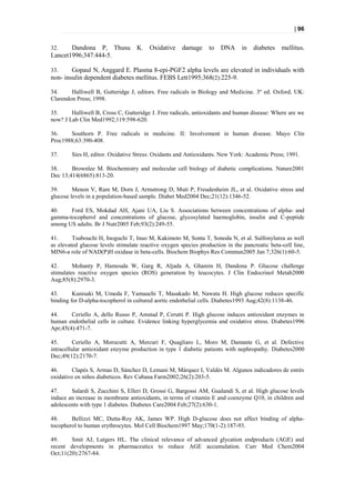 | 96


32.    Dandona P, Thusu            K. Oxidative       damage     to   DNA      in   diabetes   mellitus.
Lancet1996;347:444-5.

33.     Gopaul N, Anggard E. Plasma 8-epi-PGF2 alpha levels are elevated in individuals with
non- insulin dependent diabetes mellitus. FEBS Lett1995;368(2):225-9.

34.     Halliwell B, Gutteridge J, editors. Free radicals in Biology and Medicine. 3º ed. Oxford, UK:
Clarendon Press; 1998.

35.     Halliwell B, Cross C, Gutteridge J. Free radicals, antioxidants and human disease: Where are we
now? J Lab Clin Med1992;119:598-620.

36.    Southorn P. Free radicals in medicine. II: Involvement in human disease. Mayo Clin
Proc1988;63:390-408.

37.     Sies H, editor. Oxidative Stress: Oxidants and Antioxidants. New York: Academic Press; 1991.

38.     Brownlee M. Biochemistry and molecular cell biology of diabetic complications. Nature2001
Dec 13;414(6865):813-20.

39.      Menon V, Ram M, Dorn J, Armstrong D, Muti P, Freudenheim JL, et al. Oxidative stress and
glucose levels in a population-based sample. Diabet Med2004 Dec;21(12):1346-52.

40.    Ford ES, Mokdad AH, Ajani UA, Liu S. Associations between concentrations of alpha- and
gamma-tocopherol and concentrations of glucose, glycosylated haemoglobin, insulin and C-peptide
among US adults. Br J Nutr2005 Feb;93(2):249-55.

41.      Tsubouchi H, Inoguchi T, Inuo M, Kakimoto M, Sonta T, Sonoda N, et al. Sulfonylurea as well
as elevated glucose levels stimulate reactive oxygen species production in the pancreatic beta-cell line,
MIN6-a role of NAD(P)H oxidase in beta-cells. Biochem Biophys Res Commun2005 Jan 7;326(1):60-5.

42.      Mohanty P, Hamouda W, Garg R, Aljada A, Ghanim H, Dandona P. Glucose challenge
stimulates reactive oxygen species (ROS) generation by leucocytes. J Clin Endocrinol Metab2000
Aug;85(8):2970-3.

43.      Kunisaki M, Umeda F, Yamauchi T, Masakado M, Nawata H. High glucose reduces specific
binding for D-alpha-tocopherol in cultured aortic endothelial cells. Diabetes1993 Aug;42(8):1138-46.

44.     Ceriello A, dello Russo P, Amstad P, Cerutti P. High glucose induces antioxidant enzymes in
human endothelial cells in culture. Evidence linking hyperglycemia and oxidative stress. Diabetes1996
Apr;45(4):471-7.

45.       Ceriello A, Morocutti A, Mercuri F, Quagliaro L, Moro M, Damante G, et al. Defective
intracellular antioxidant enzyme production in type 1 diabetic patients with nephropathy. Diabetes2000
Dec;49(12):2170-7.

46.      Clapés S, Armas D, Sánchez D, Lemani M, Márquez I, Valdés M. Algunos indicadores de estrés
oxidativo en niños diabeticos. Rev Cubana Farm2002;26(2):203-5.

47.     Salardi S, Zucchini S, Elleri D, Grossi G, Bargossi AM, Gualandi S, et al. High glucose levels
induce an increase in membrane antioxidants, in terms of vitamin E and coenzyme Q10, in children and
adolescents with type 1 diabetes. Diabetes Care2004 Feb;27(2):630-1.

48.     Bellizzi MC, Dutta-Roy AK, James WP. High D-glucose does not affect binding of alpha-
tocopherol to human erythrocytes. Mol Cell Biochem1997 May;170(1-2):187-93.

49.     Smit AJ, Lutgers HL. The clinical relevance of advanced glycation endproducts (AGE) and
recent developments in pharmaceutics to reduce AGE accumulation. Curr Med Chem2004
Oct;11(20):2767-84.
 