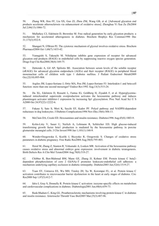 | 97


50.      Zhang WR, Hou FF, Liu SX, Guo ZJ, Zhou ZM, Wang GB, et al. [Advanced glycation end
products accelerate atherosclerosis via enhancement of oxidative stress]. Zhonghua Yi Xue Za Zhi2004
Jul 2;84(13):1066-72.

51.     Mullarkey CJ, Edelstein D, Brownlee M. Free radical generation by early glycation products: a
mechanism for accelerated atherogenesis in diabetes. Biochem Biophys Res Commun1990 Dec
31;173(3):932-9.

52.    Shangari N, O'Brien PJ. The cytotoxic mechanism of glyoxal involves oxidative stress. Biochem
Pharmacol2004 Oct 1;68(7):1433-42.

53.      Yamagishi S, Takeuchi M. Nifedipine inhibits gene expression of receptor for advanced
glycation end products (RAGE) in endothelial cells by suppressing reactive oxygen species generation.
Drugs Exp Clin Res2004;30(4):169-75.

54.     Dettoraki A, Gil AP, Spiliotis BE. Association between serum levels of the soluble receptor
(sRAGE) for advanced glycation endproducts (AGEs) and their receptor (RAGE) in peripheral blood
mononuclear cells of children with type 1 diabetes mellitus. J Pediatr Endocrinol Metab2009
Oct;22(10):895-904.

55.      Argiles JM, Lopez-Soriano J, Ortiz MA, Pou JM, Lopez-Soriano FJ. Interleukin-1 and beta-cell
function: more than one second messenger? Endocr Rev1992 Aug;13(3):515-24.

56.     Du XL, Edelstein D, Rossetti L, Fantus IG, Goldberg H, Ziyadeh F, et al. Hyperglycemia-
induced mitochondrial superoxide overproduction activates the hexosamine pathway and induces
plasminogen activator inhibitor-1 expression by increasing Sp1 glycosylation. Proc Natl Acad Sci U S
A2000 Oct 24;97(22):12222-6.

57.     Fukase S, Sato S, Mori K, Secchi EF, Kador PF. Polyol pathway and NADPH-dependent
reductases in dog leukocytes. J Diabetes Complications1996 Nov-Dec;10(6):304-13.

58.     McClain DA, Crook ED. Hexosamines and insulin resistance. Diabetes1996 Aug;45(8):1003-9.

59.      Kolm-Litty V, Sauer U, Nerlich A, Lehmann R, Schleicher ED. High glucose-induced
transforming growth factor beta1 production is mediated by the hexosamine pathway in porcine
glomerular mesangial cells. J Clin Invest1998 Jan 1;101(1):160-9.

60.     Wender-Ozegowska E, Kozlik J, Biczysko R, Ozegowski S. Changes of oxidative stress
parameters in diabetic pregnancy. Free Radic Res2004 Aug;38(8):795-803.

61.     Horal M, Zhang Z, Stanton R, Virkamaki A, Loeken MR. Activation of the hexosamine pathway
causes oxidative stress and abnormal embryo gene expression: involvement in diabetic teratogenesis.
Birth Defects Res A Clin Mol Teratol2004 Aug;70(8):519-27.

62.    Chibber R, Ben-Mahmud BM, Mann GE, Zhang JJ, Kohner EM. Protein kinase C beta2-
dependent phosphorylation of core 2 GlcNAc-T promotes leukocyte-endothelial cell adhesion: a
mechanism underlying capillary occlusion in diabetic retinopathy. Diabetes2003 Jun;52(6):1519-27.

63.      Yuan SY, Ustinova EE, Wu MH, Tinsley JH, Xu W, Korompai FL, et al. Protein kinase C
activation contributes to microvascular barrier dysfunction in the heart at early stages of diabetes. Circ
Res2000 Sep 1;87(5):412-7.

64.     Idris I, Gray S, Donnelly R. Protein kinase C activation: isozyme-specific effects on metabolism
and cardiovascular complications in diabetes. Diabetologia2001 Jun;44(6):659-73.

65.      Rask-Madsen C, King GL. Proatherosclerotic mechanisms involving protein kinase C in diabetes
and insulin resistance. Arterioscler Thromb Vasc Biol2005 Mar;25(3):487-96.
 