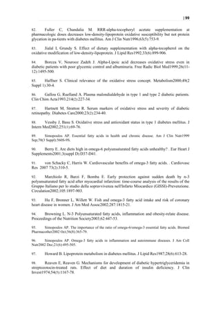 | 99


82.     Fuller C, Chandalia M. RRR-alpha-tocopheryl acetate supplementation at
pharmacologic doses decreases low-density-lipoprotein oxidative susceptibility but not protein
glycation in pa-tients with diabetes mellitus. Am J Clin Nutr1996;63(5):753-9.

83.     Jialal I, Grundy S. Effect of dietary supplementation with alpha-tocopherol on the
oxidative modification of low-density-lipoprotein. J Lipid Res1992;33(6):899-906.

84.     Borcea V, Nourooz Zadeh J. Alpha-Lipoic acid decreases oxidative stress even in
diabetic patients with poor glycemic control and albuminuria. Free Radic Biol Med1999;26(11-
12):1495-500.

85.    Haffner S. Clinical relevance of the oxidative stress concept. Metabolism2000;49(2
Suppl 1):30-4.

86.    Gallou G, Ruelland A. Plasma malondialdehyde in type 1 and type 2 diabetic patients.
Clin Chim Acta1993;214(2):227-34.

87.     Hartnett M, Stratton R. Serum markers of oxidative stress and severity of diabetic
retinopathy. Diabetes Care2000;23(2):234-40.

88.     Vessby J, Basu S. Oxidative stress and antioxidant status in type 1 diabetes mellitus. J
Intern Med2002;251(1):69-76.

89.     Simopoulos AP. Essential fatty acids in health and chronic disease. Am J Clin Nutr1999
Sep;70(3 Suppl):560S-9S.

90.    Berry E. Are diets high in omega-6 polyunsaturated fatty acids unhealthy? . Eur Heart J
Supplements2001;3(suppl D):D37-D41.

91.   von Schacky C, Harris W. Cardiovascular benefits of omega-3 fatty acids. . Cardiovasc
Res 2007 73(2):310-5.

92.     Marchiolo R, Barzi F, Bomba E. Early protection against sudden death by n-3
polyunsaturated fatty acid after myocardial infarction: time-course analysis of the results of the
Gruppo Italiano per lo studio della sopravvivenza nell′Infarto Miocardico (GISSI)-Prevenzione.
Circulation2002;105:1897-903.

93.     Hu F, Bronner L, Willett W. Fish and omega-3 fatty acid intake and risk of coronary
heart disease in women. J Am Med Assoc2002;287:1815-21.

94.    Browning L. N-3 Polyunsaturated fatty acids, inflammation and obesity-relate disease.
Proceedings of the Nutrition Society2003;62:447-53.

95.    Simopoulos AP. The importance of the ratio of omega-6/omega-3 essential fatty acids. Biomed
Pharmacother2002 Oct;56(8):365-79.

96.    Simopoulos AP. Omega-3 fatty acids in inflammation and autoimmune diseases. J Am Coll
Nutr2002 Dec;21(6):495-505.

97.     Howard B. Lipoprotein metabolism in diabetes mellitus. J Lipid Res1987;28(6):613-28.

98.     Reaven E, Reaven G. Mechanisms for development of diabetic hypertriglyceridemia in
streptozotocin-treated rats. Effect of diet and duration of insulin deficiency. J Clin
Invest1974;54(5):1167-78.
 