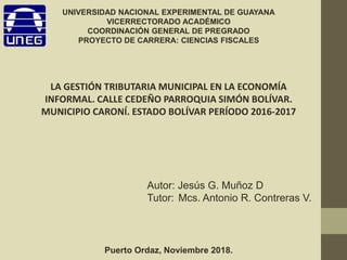 LA GESTIÓN TRIBUTARIA MUNICIPAL EN LA ECONOMÍA
INFORMAL. CALLE CEDEÑO PARROQUIA SIMÓN BOLÍVAR.
MUNICIPIO CARONÍ. ESTADO BOLÍVAR PERÍODO 2016-2017
Puerto Ordaz, Noviembre 2018.
Autor: Jesús G. Muñoz D
Tutor: Mcs. Antonio R. Contreras V.
UNIVERSIDAD NACIONAL EXPERIMENTAL DE GUAYANA
VICERRECTORADO ACADÉMICO
COORDINACIÓN GENERAL DE PREGRADO
PROYECTO DE CARRERA: CIENCIAS FISCALES
 