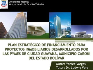 Universidad Yacambú  Vicerrectorado de Estudios Virtuales PLAN ESTRATÉGICO DE FINANCIAMIENTO PARAPROYECTOS INMOBILIARIOS DESARROLLADOS POR  LAS PYMES DE CIUDAD GUAYANA, MUNICIPIO CARONI  DEL ESTADO BOLÍVAR Autor: Yanice Vargas Tutor: Dr. Ludwig Vera 