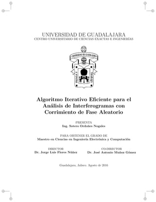 i
i
i
i
i
i
i
i
UNIVERSIDAD DE GUADALAJARA
CENTRO UNIVERSITARIO DE CIENCIAS EXACTAS E INGENIERÍAS
Algoritmo Iterativo Eficiente para el
Análisis de Interferogramas con
Corrimiento de Fase Aleatorio
PRESENTA
Ing. Sotero Ordoñes Nogales
PARA OBTENER EL GRADO DE
Maestro en Ciencias en Ingeniería Electrónica y Computación
DIRECTOR
Dr. Jorge Luis Flores Núñez
CO-DIRECTOR
Dr. José Antonio Muñoz Gómez
Guadalajara, Jalisco. Agosto de 2016
 