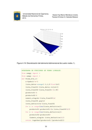 Universidad Nacional de Cajamarca.
Método de Elementos Finitos.
2014.
Asesor:Ing Marco Mendoza Linares.
Tesista:Christian G. Salcedo Malaver
Figura 4.19: Discretización del elemento bidimensional de cuatro nodos N1
#PROGRAMA DE FUNCIONES DE FORMA LINEALES.
from numpy import *
from sympy import *
def Forma_X(n,o):
x=Symbol('x')
lista_datos=arange(-1,1,2/float(n))
lista_final01=lista_datos.tolist ()
lista_final02=lista_final01+[1.00]
producto01=1
producto02=1
numero_elegido=lista_final02[o]
lista_final02.pop(o)
lista_definitiva=lista_final02
for i in range(len(lista_definitiva )):
producto01=producto01*(x-lista_final02[i])
for i in range(len(lista_definitiva )):
producto02=producto02*
(numero_elegido-lista_definitiva[i])
return together(producto01/(producto02 ))
99
 