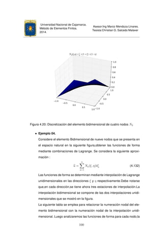 Universidad Nacional de Cajamarca.
Método de Elementos Finitos.
2014.
Asesor:Ing Marco Mendoza Linares.
Tesista:Christian G. Salcedo Malaver
Figura 4.20: Discretización del elemento bidimensional de cuatro nodos N2
• Ejemplo 04.
Considere el elemento Bidimensional de nueve nodos que se presenta en
el espacio natural en la siguiente ﬁgura,obtener las funciones de forma
mediante combinaciones de Lagrange. Se considera la siguiente aproxi-
mación :
u =
n
a=1
Na(ξ, η)ue
a (4.132)
Las funciones de forma se determinan mediante interpolación de Lagrange
unidimensionales en las direcciones ξ y η respectivamente.Debe notarse
que,en cada dirección,se tiene ahora tres estaciones de interpolación.La
interpolación bidimensional se compone de las dos interpolaciones unidi-
mensionales que se mostró en la ﬁgura.
La siguiente tabla se emplea para relacionar la numeración nodal del ele-
mento bidimensional con la numeración nodal de la interpolación unidi-
mensional. Luego analizaremos las funciones de forma para cada nodo,la
100
 