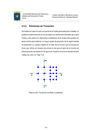 Universidad Nacional de Cajamarca.
Método de Elementos Finitos.
2014.
Asesor:Ing Marco Mendoza Linares.
Tesista:Christian G. Salcedo Malaver
4.3.3. Elementos de Transición.
Considere el caso en que una parte de la malla generada para modelar un
problema bidimensional se ha formado con elementos biliniales de cuatro
nodos,y otra parte con elementos cuadráticos de 8 nodos.Esto puede ha-
berse hecho para obtener un mayor grado de precisión de la región donde
se presentan un cambio rápido en el valor de la función que se busca,sin
tener que reﬁnar en exceso las zonas en las que el valor de la función es
prácticamente constante.En la ﬁgura se muestra la zona en donde las dos
mallas se unen. [4, Pag 114]
Figura 4.25: Transición de Malla Cuadrática.
104
 