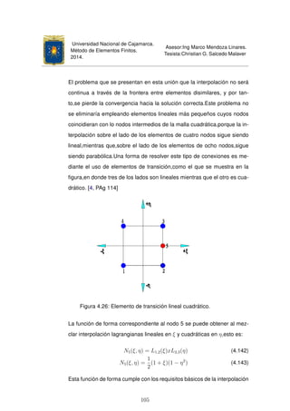 Universidad Nacional de Cajamarca.
Método de Elementos Finitos.
2014.
Asesor:Ing Marco Mendoza Linares.
Tesista:Christian G. Salcedo Malaver
El problema que se presentan en esta unión que la interpolación no será
continua a través de la frontera entre elementos disimilares, y por tan-
to,se pierde la convergencia hacia la solución correcta.Este problema no
se eliminaría empleando elementos lineales más pequeños cuyos nodos
coincidieran con lo nodos intermedios de la malla cuadrática,porque la in-
terpolación sobre el lado de los elementos de cuatro nodos sigue siendo
lineal,mientras que,sobre el lado de los elementos de ocho nodos,sigue
siendo parabólica.Una forma de resolver este tipo de conexiones es me-
diante el uso de elementos de transición,como el que se muestra en la
ﬁgura,en donde tres de los lados son lineales mientras que el otro es cua-
drático. [4, PAg 114]
Figura 4.26: Elemento de transición lineal cuadrático.
La función de forma correspondiente al nodo 5 se puede obtener al mez-
clar interpolación lagrangianas lineales en ξ y cuadráticas en η,esto es:
N5(ξ, η) = L1,2(ξ)xL2,3(η) (4.142)
N5(ξ, η) =
1
2
(1 + ξ)(1 − η2
) (4.143)
Esta función de forma cumple con los requisitos básicos de la interpolación
105
 