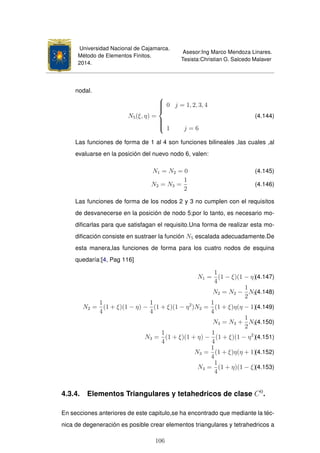 Universidad Nacional de Cajamarca.
Método de Elementos Finitos.
2014.
Asesor:Ing Marco Mendoza Linares.
Tesista:Christian G. Salcedo Malaver
nodal.
N5(ξ, η) =



0 j = 1, 2, 3, 4
1 j = 6
(4.144)
Las funciones de forma de 1 al 4 son funciones bilineales ,las cuales ,al
evaluarse en la posición del nuevo nodo 6, valen:
N1 = N2 = 0 (4.145)
N2 = N3 =
1
2
(4.146)
Las funciones de forma de los nodos 2 y 3 no cumplen con el requisitos
de desvanecerse en la posición de nodo 5;por lo tanto, es necesario mo-
diﬁcarlas para que satisfagan el requisito.Una forma de realizar esta mo-
diﬁcación consiste en sustraer la función N5 escalada adecuadamente.De
esta manera,las funciones de forma para los cuatro nodos de esquina
quedaría:[4, Pag 116]
N1 =
1
4
(1 − ξ)(1 − η)(4.147)
N2 = N2 −
1
2
N5(4.148)
N2 =
1
4
(1 + ξ)(1 − η) −
1
4
(1 + ξ)(1 − η2
)N2 =
1
4
(1 + ξ)η(η − 1)(4.149)
N3 = N3 +
1
2
N5(4.150)
N3 =
1
4
(1 + ξ)(1 + η) −
1
4
(1 + ξ)(1 − η2
)(4.151)
N3 =
1
4
(1 + ξ)η(η + 1)(4.152)
N4 =
1
4
(1 + η)(1 − ξ)(4.153)
4.3.4. Elementos Triangulares y tetahedricos de clase C0
.
En secciones anteriores de este capitulo,se ha encontrado que mediante la téc-
nica de degeneración es posible crear elementos triangulares y tetrahedricos a
106
 