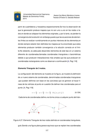 Universidad Nacional de Cajamarca.
Método de Elementos Finitos.
2014.
Asesor:Ing Marco Mendoza Linares.
Tesista:Christian G. Salcedo Malaver
partir de cuadriláteros y hexaedros,respectivamente.Se hizo la observación de
que la generación produce mapeos que no son uno a uno en los nodos o la-
dos en donde se colapsan los elementos originales, y por lo tanto, se pierden la
convergencia de la solución sin embargo,puesto que las ecuaciones de elemen-
tos ﬁnitos se evalúan numéricamente en puntos interiores de los elementos,en
donde siempre estarán bien deﬁnidos los mapeos,se ha encontrado que estos
elementos producen también convergencia a la solución correcta en el lími-
te.No obstante, es adecuado desarrollar elementos de este tipo en un sistema
diferente de coordenadas,llamadas coordenadas triangulares o barométricas
debido a que producen interpolaciones más simples que las que producen en
coordenadas rectangulares como se observan a continuación.[4, Pag 118]
Elemento Triangular de 3 nodos.
La conﬁguración del elemento se muestra en la ﬁgura ,se muestra la deﬁnición
de un nuevo sistema de coordenadas ,denominadas coordenadas triangulares
,que puedan deﬁnirse con base en las sub-áreas que se generan al trazar li-
neas de los vértices al punto en cuestión.Se deﬁnen tres coordenadas para el
punto: [4, Pag 118]
r = A1
A
s = A2
A
t = A3
A
0 ≤ r, s, t ≤ 1 (4.154)
Cada terna de coordenadas deﬁne una forma única a cualquier punto del trián-
Figura 4.27: Elemento Triangular de tres nodos deﬁnido en coordenadas triangulares.
gulo.Siendo una ﬁgura plana,parece equívoco que se repitan tres coordenadas
107
 