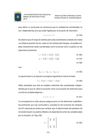 Universidad Nacional de Cajamarca.
Método de Elementos Finitos.
2014.
Asesor:Ing Marco Mendoza Linares.
Tesista:Christian G. Salcedo Malaver
para deﬁnir un punto;esto es correcto,ya que en realidad las coordenadas no
son independientes,sino que están ligadas por la ecuación de restricción:
r + s + t = 1 (4.155)
Se observa que el rango de valores para cada coordenada va desde cero hasta
uno.Dada la posición de los nudos en los vértices del triangulo, es posible em-
plear directamente estas coordenadas como funciones como muestran en las
siguientes ecuaciones:
x = N1xe
1 + N2xe
2 + N3xe
3 (4.156)
y = N1ye
1 + N2ye
2 + N3ye
3 (4.157)
(4.158)
con:
N1 = r N2 = s N3 = t (4.159)
La aproximación a la solución se propone siguiendo el mismo formato:
u = N1u1
e
+ N2u2
e
+ N3u3
e
(4.160)
Debe recordarse que solo se emplean realmente dos coordenadas indepen-
dientes,por lo que se utiliza la ecuación como una ecuación de restricción para
una de las variables,digamos t.
t = 1 − r − s (4.161)
La convergencia en este caso,se asegura,como en los elementos cuadrilitera-
les,veriﬁcando que hay continuidad y suavidad en las funciones de interpola-
ción.En particular,se tendrá que veriﬁcar que el determinante del jacobiano de
la transformación es positivo.Debido a la dependencia entre las variables,dada
por la ecuación: [4, Pag 120]
J =





∂x
∂r
∂y
∂r
∂x
∂s
∂y
∂s





(4.162)
108
 