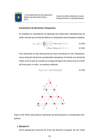 Universidad Nacional de Cajamarca.
Método de Elementos Finitos.
2014.
Asesor:Ing Marco Mendoza Linares.
Tesista:Christian G. Salcedo Malaver
Interpolación de Elementos Triangulares.
Se empleará la interpolación de lagrange para desarrollar interpolaciones de
orden más alto que el lineal.Se deﬁne la interpolación para triángulos mediante.
LI−1,I(r) =
I
i=1
(
r − ri
rI − ri
) Para todo :I = 1 (4.163)
1 Para Valores de : I = 1 (4.164)
Para elementos en dos dimensiones,se hace el producto en tres interpolacio-
nes,en dirección de las tres coordenadas triangulares ,formando una retícula de
nodos como la que se muestra en la siguiente ﬁgura,de manera que la función
de forma para un nodo a se expresa mediante:
Na(r, s, t) = Ti(r)Tj(s)Tk(t) (4.165)
Figura 4.28: Patrón para generar elementos de alta jerarquía en coordenadas trian-
gulares.
Ejemplo 01.
Como ejemplo,las funciones de forma del elemento triangular de tres nodos
109
 