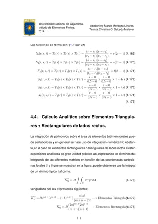Universidad Nacional de Cajamarca.
Método de Elementos Finitos.
2014.
Asesor:Ing Marco Mendoza Linares.
Tesista:Christian G. Salcedo Malaver
Las funciones de forma son: [4, Pag 124]
N1(r, s, t) = T3(r) × T1(s) × T1(t) =
(r − r1)(r − r2)
(r3 − r1)(r3 − r2)
= r(2r − 1) (4.169)
N2(r, s, t) = T3(s) × T1(r) × T1(t) =
(s − s1)(s − s2)
(s3 − s1)(s3 − s2)
= s(2s − 1) (4.170)
N3(r, s, t) = T3(t) × T1(r) × T1(s) =
(t − t1)(t − t2)
(t3 − t1)(t3 − t2)
= t(2t − 1) (4.171)
N4(r, s, t) = T2(s) × T2(r) × T1(t) =
s − 0
0,5 − 0
×
r − 0
0,5 − 0
× 1 = 4rs (4.172)
N5(r, s, t) = T2(s) × T2(s) × T1(r) =
s − 0
0,5 − 0
×
t − 0
0,5 − 0
× 1 = 4st (4.173)
N6(r, s, t) = T2(r) × T2(t) × T1(r) =
r − 0
0,5 − 0
×
t − 0
0,5 − 0
× 1 = 4rt (4.174)
(4.175)
4.4. Cálculo Analítico sobre Elementos Triangula-
res y Rectangulares de lados rectos.
La integración de polinomios sobre el área de elementos bidimensionales pue-
de ser laboriosa y en general se hace uso de integración numérica.No obstan-
te,en el caso de elementos rectangulares o triangulares de lados rectos existen
expresiones analíticas de gran utilidad práctica así,expresando los términos del
integrando de las diferentes matrices en función de las coordenadas cartesia-
nas locales x y y que se muestran en la ﬁgura ,puede obtenerse que la integral
de un término típico ,tal como.
Kij = D
Ae
xm
yn
dA (4.176)
venga dada por las expresiones siguientes:
Kij = Dcn+1
am+1
− (−b)m+1 m!n!
(m + n + 2)!
−→ Elementos Triangulares(4.177)
Kij = D
(2a)m+1
(2b)n+1
(m + 1)(n + 1)
−→ Elementos Rectangulares(4.178)
111
 