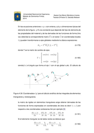 Universidad Nacional de Cajamarca.
Método de Elementos Finitos.
2014.
Asesor:Ing Marco Mendoza Linares.
Tesista:Christian G. Salcedo Malaver
En las ecuaciones anteriores m y n son enteros, a,b y c dimensiones típicas del
elemento de la ﬁgura ; y D una constante que depende del tipo de elemento,de
las propiedades del material y de las derivadas de las funciones de forma.Una
vez obtenida la correspondiente matriz K o el vector f en coordenadas locales
x,y,pueden transformarse a ejes globales mediante la clásica expresiones:
Kij = TT
KijT,fi = TT
fi (4.179)
donde T es la matriz de cambio de ejes:
T =





cos(xx) cos(xy)
cos(yx cos(yy)





(4.180)
siendo(xx) el ángulo que forma el eje x con el eje global x,etc. El cálculo de
Figura 4.30: Coordenadas x’,y’ para el cálculo analítico de las integrales de elementos
triangulares y rectangulares.
la matriz de rigidez en elementos triangulares exige obtener derivadas de las
funciones de forma expresadas en coordenadas de área es decir (r, s, t),con
respecto a las coordenadas cartesianas.Así por ejemplo [3]
∂(r, s, t)
∂x
=
∂N1
∂r
∂r
∂x
+
∂N1
∂s
∂s
∂x
+
∂N1
∂t
∂t
∂x
(4.181)
Si el elemento triangular es de lados rectos se deduce que:
∂(r, s, t)
∂x
=
bi
2Ae
y
∂(r, s, t)
∂y
=
ci
2Ae
(4.182)
112
 