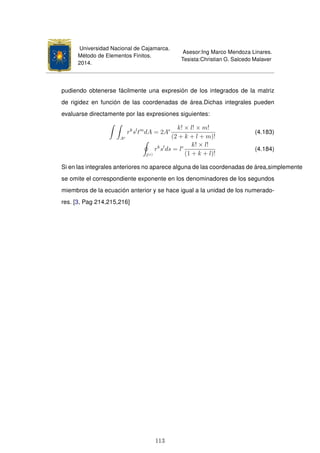 Universidad Nacional de Cajamarca.
Método de Elementos Finitos.
2014.
Asesor:Ing Marco Mendoza Linares.
Tesista:Christian G. Salcedo Malaver
pudiendo obtenerse fácilmente una expresión de los integrados de la matriz
de rigidez en función de las coordenadas de área.Dichas integrales pueden
evaluarse directamente por las expresiones siguientes:
Ae
rk
sl
tm
dA = 2Ae k! × l! × m!
(2 + k + l + m)!
(4.183)
l(e)
rk
sl
ds = le k! × l!
(1 + k + l)!
(4.184)
Si en las integrales anteriores no aparece alguna de las coordenadas de área,simplemente
se omite el correspondiente exponente en los denominadores de los segundos
miembros de la ecuación anterior y se hace igual a la unidad de los numerado-
res. [3, Pag 214,215,216]
113
 