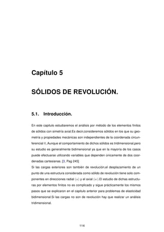 Capítulo 5
SÓLIDOS DE REVOLUCIÓN.
5.1. Introducción.
En este capitulo estudiaremos el análisis por método de los elementos ﬁnitos
de sólidos con simetría axial.Es decir,consideremos sólidos en los que su geo-
metría y propiedades mecánicas son independientes de la coordenada circun-
ferencial θi.Aunque el comportamiento de dichos sólidos es tridimensional,pero
su estudio es generalmente bidimensional ya que en la mayoría de los casos
puede efectuarse utilizando variables que dependen únicamente de dos coor-
denadas cartesianas. [3, Pag 245]
Si las cargas exteriores son también de revolución,el desplazamiento de un
punto de una estructura considerada como sólido de revolución tiene solo com-
ponentes en direcciones radial (u) y el axial (w).El estudio de dichas estructu-
ras por elementos ﬁnitos no es complicado y sigue prácticamente los mismos
pasos que se explicaron en el capitulo anterior para problemas de elasticidad
bidimensional.Si las cargas no son de revolución hay que realizar un análisis
tridimensional.
114
 