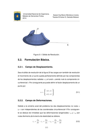 Universidad Nacional de Cajamarca.
Método de Elementos Finitos.
2014.
Asesor:Ing Marco Mendoza Linares.
Tesista:Christian G. Salcedo Malaver
Figura 5.1: Sólido de Revolución.
5.2. Formulación Básica.
5.2.1. Campo de Desplazamiento.
Sea el sólido de revolución de la ﬁgura.Si las cargas son también de revolución
el movimiento de un punto queda perfectamente deﬁnido por las componentes
de los desplazamientos radiales u y el axial w,siendo nula la componente cir-
cunferencial ν.Por consiguiente,se puede deﬁnir el factor desplazamiento de un
punto por:
u =



u(r, s)
w(r, s)



(5.1)
5.2.2. Campo de Deformaciones.
Debido a la simetría axial del problema los dos desplazamientos no nulos u
y w son independientes de las coordenadas circunferencial θ.Por consiguien-
te se deduce de inmediato que las deformaciones tangenciales γrθ y γzθ son
nulas.Asimismo,de la teoría de elasticidad se obtiene.
εr =
∂u
∂r
: εz =
∂w
∂z
: γrz =
∂u
∂z
+
∂w
∂r
(5.2)
115
 