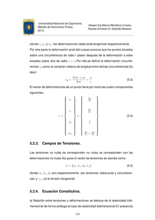 Universidad Nacional de Cajamarca.
Método de Elementos Finitos.
2014.
Asesor:Ing Marco Mendoza Linares.
Tesista:Christian G. Salcedo Malaver
siendo εr,εz y σrz las deformaciones radial,axial,tangencial respectivamente.
Por otra parte la deformación axial del cuerpo provoca que los puntos situados
sobre una circunferencia de radio r pasen después de la deformación a estar
situados sobre otra de radio r + u.Por ello,se deﬁne la deformación circunfe-
rencial εθ como la variación relativa de longitud entre dichas circunferencias Es
decir:
εθ =
2π(r + u)
2πr
=
u
r
(5.3)
El vector de deformaciones de un punto tiene,por tanto,las cuatro componentes
siguientes:
ε =



εr
εz
εθ
σrz



=



∂u
∂r
∂w
∂z
u
r
∂u
∂z
+ ∂w
∂r



(5.4)
5.2.3. Campos de Tensiones.
Las tensiones no nulas se corresponden no nulas se corresponden con las
deformaciones no nulas Así,pues el vector de tensiones se escribe como:
σ = {σr, σz, σθ, τrz} (5.5)
donde σr, σz, σθ son,respectivamente ,las tensiones radial,axial y circunferen-
cial, y γrz, es la tensión tangencial.
5.2.4. Ecuación Constitutiva.
la Relación entre tensiones y deformaciones se deduce de la elasticidad tridi-
mensional de forma análoga al caso de elasticidad bidimensional.En presencia
116
 