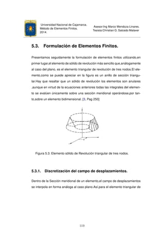 Universidad Nacional de Cajamarca.
Método de Elementos Finitos.
2014.
Asesor:Ing Marco Mendoza Linares.
Tesista:Christian G. Salcedo Malaver
5.3. Formulación de Elementos Finitos.
Presentamos seguidamente la formulación de elementos ﬁnitos utilizando,en
primer lugar,el elemento de sólido de revolución más sencillo que,análogamente
al caso del plano, es el elemento triangular de revolución de tres nodos.El ele-
mento,como se puede apreciar en la ﬁgura es un anillo de sección triangu-
lar.Hay que resaltar que un sólido de revolución los elementos son anulares
,aunque en virtud de la ecuaciones anteriores todas las integrales del elemen-
to se evalúen únicamente sobre una sección meridional operándose,por tan-
to,sobre un elemento bidimensional. [3, Pag 250]
Figura 5.3: Elemento sólido de Revolución triangular de tres nodos.
5.3.1. Discretización del campo de desplazamientos.
Dentro de la Sección meridional de un elemento,el campo de desplazamientos
se interpola en forma análoga al caso plano.Así,para el elemento triangular de
119
 