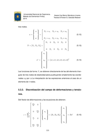 Universidad Nacional de Cajamarca.
Método de Elementos Finitos.
2014.
Asesor:Ing Marco Mendoza Linares.
Tesista:Christian G. Salcedo Malaver
tres nodos.
u =



u
w



=





N1 × u1 N2 × u2 N3 × u3
N1 × w1 N2 × w2 N3 × w3





(5.12)
N = [N1, N2, N3] =





N1 0 N2 0 N3 0
0 N1 0 N2 0 N3





(5.13)
ae
=



a1
a2
a3



= [u1, w1, u2, w2, u3, w3]T
(5.14)
Las funciones de forma Ni se obtienen directamente de las del elemento trian-
gular de tres nodos de elasticidad plana,sustituyendo simplemente las coorde-
nadas x,y por r,z.La interpolación de las expresiones anteriores al caso de un
elemento de n nodos.
5.3.2. Discretización del campo de deformaciones y tensio-
nes.
Del Vector de deformaciones y las ecuaciones de obtienen.
ε =
3
i=1

















∂Ni
∂r
0
0 ∂Ni
∂z
Ni
r
0
∂Ni
∂z
∂Ni
∂r




















ui
wi



= [B1, B2, B3]



a1
a2
a3



= Bae
(5.15)
120
 