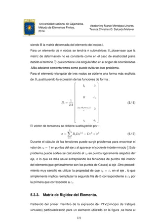 Universidad Nacional de Cajamarca.
Método de Elementos Finitos.
2014.
Asesor:Ing Marco Mendoza Linares.
Tesista:Christian G. Salcedo Malaver
siendo B la matriz deformada del elemento del nodos i.
Para un elemento de n nodos se tendría n submatrices Bi,observase que la
matriz de deformación no es constante como en el caso de elasticidad plana
debido al termino Ni
r
que contiene una singularidad en el origen de coordenadas
.Más adelante comentaremos como puede evitarse este problema.
Para el elemento triangular de tres nodos se obtiene una forma más explicita
de Bi,sustituyendo la expresión de las funciones de forma :
Bi =
1
2A

















bi 0
0 ci
(ai+bir+ciz)
r
0
ci bi

















(5.16)
El vector de tensiones se obtiene sustituyendo por :
σ =
3
i=1
BiDa(e)
− Dε0
+ σ0
(5.17)
Durante el cálculo de las tensiones puede surgir problemas para encontrar el
valor de εθ = u
r
en puntos del eje z al aparecer el cociente indeterminado 0
0
.Este
problema puede sortearse calculando el εθ en puntos ligeramente alejados def
eje, o lo que es más usual extrapolando las tensiones de puntos del interior
del elemento(que generalmente son los puntos de Gauss) al eje .Otro procedi-
miento muy sencillo es utilizar la propiedad de que εθ = εr en el eje , lo que
simplemente implica reemplazar la segunda ﬁla de B correspondiente a εθ por
la primera que corresponde a εr.
5.3.3. Matriz de Rigidez del Elemento.
Partiendo del primer miembro de la expresión del PTV(principio de trabajos
virtuales) particularizando para un elemento utilizado en la ﬁgura ,se hace el
121
 