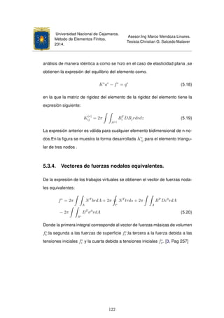 Universidad Nacional de Cajamarca.
Método de Elementos Finitos.
2014.
Asesor:Ing Marco Mendoza Linares.
Tesista:Christian G. Salcedo Malaver
análisis de manera idéntica a como se hizo en el caso de elasticidad plana ,se
obtienen la expresión del equilibrio del elemento como.
Ke
ae
− fe
= qe
(5.18)
en la que la matriz de rigidez del elemento de la rigidez del elemento tiene la
expresión siguiente:
K
(e)
ij = 2π
A(e)
BT
i DBjrdrdz (5.19)
La expresión anterior es válida para cualquier elemento bidimensional de n no-
dos.En la ﬁgura se muestra la forma desarrollada Ke
ij para el elemento triangu-
lar de tres nodos .
5.3.4. Vectores de fuerzas nodales equivalentes.
De la expresión de los trabajos virtuales se obtienen el vector de fuerzas noda-
les equivalentes:
fe
= 2π
A
NT
brdA + 2π
le
NT
trds + 2π
A
BT
Dε0
rdA
− 2π
Ae
BT
σ0
rdA (5.20)
Donde la primera integral corresponde al vector de fuerzas másicas de volumen
fe
b ;la segunda a las fuerzas de superﬁcie fe
t ;la tercera a la fuerza debida a las
tensiones iniciales fe
ε y la cuarta debida a tensiones iniciales fe
σ. [3, Pag 257]
122
 